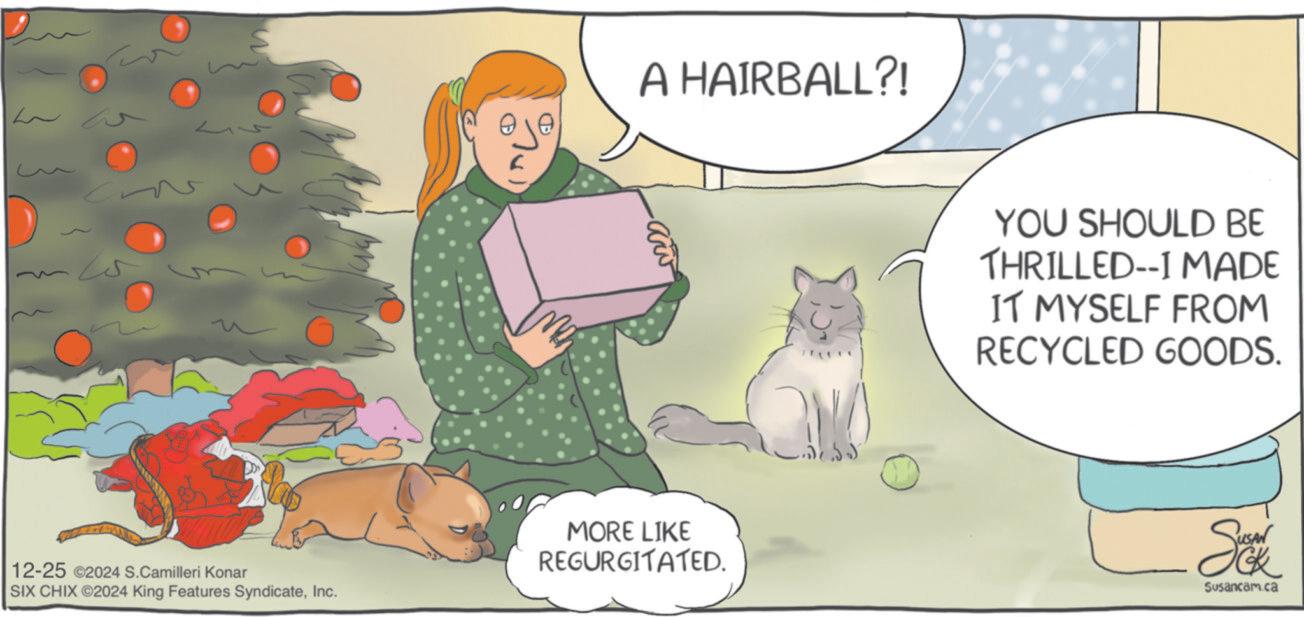 Fur OCR: ?? A HAIRBALL?! 12-25 2024 S.Camilleri Konar SIX CHIX ©2024 King Features SyndicateInc. MORE LIKE REGURGITATED. YOU SHOULD BE THRILLED--I MADE IT MYSELF FROM RECYCLED GOODS. Sax Susancam.ca ? ? A HAIRBALL ?! 12-25 2024 S.Camilleri Konar SIX CHIX © 2024 King Features SyndicateInc. MORE LIKE REGURGITATED . YOU SHOULD BE THRILLED -- I MADE IT MYSELF FROM RECYCLED GOODS . Sax Susancam.ca