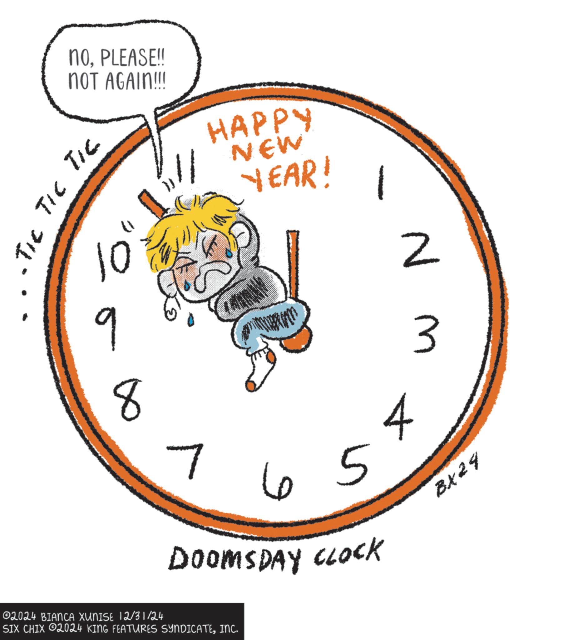 Quartz clock OCR: noPLEASE!! NOT AGAIN!!!! TIC TIC TIC 10 9 8 HAPPY // NEW YEAR! 7 65 DOOMSDAY CLOCK 4 02024 BIANCA XUNISE 12/31/24 SIX CHIX 2024 KING FEATURES SYNDICATEINC. WN BX24 noPLEASE !! NOT AGAIN !!!! TIC TIC TIC 10 9 8 HAPPY // NEW YEAR ! 7 65 DOOMSDAY CLOCK 4 02024 BIANCA XUNISE 12/31/24 SIX CHIX 2024 KING FEATURES SYNDICATEINC . WN BX24