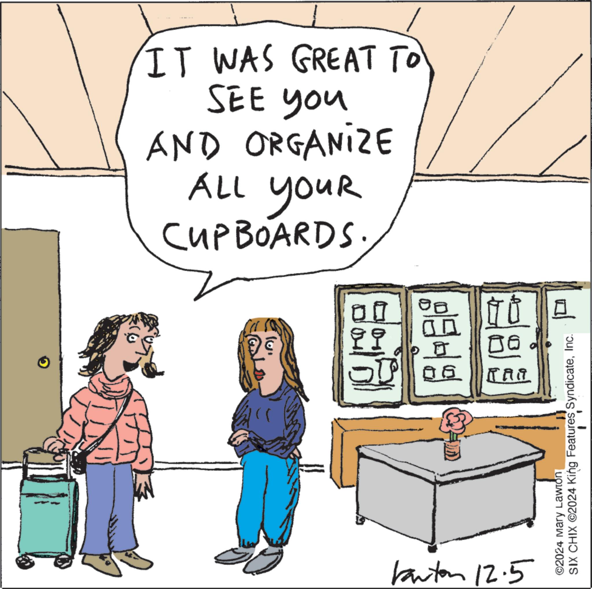Parallel OCR: IT WAS GREAT TO SEE you AND ORGANIZE ALL YOUR CUPBOARDS. 00 ?? 05 RAA Kanton 12.5 ©2024 Mary Lawton SIX CHIX ©2024 King Features SyndicateInc. IT WAS GREAT TO SEE you AND ORGANIZE ALL YOUR CUPBOARDS . 00 ?? 05 RAA Kanton 12.5 © 2024 Mary Lawton SIX CHIX © 2024 King Features Syndicate