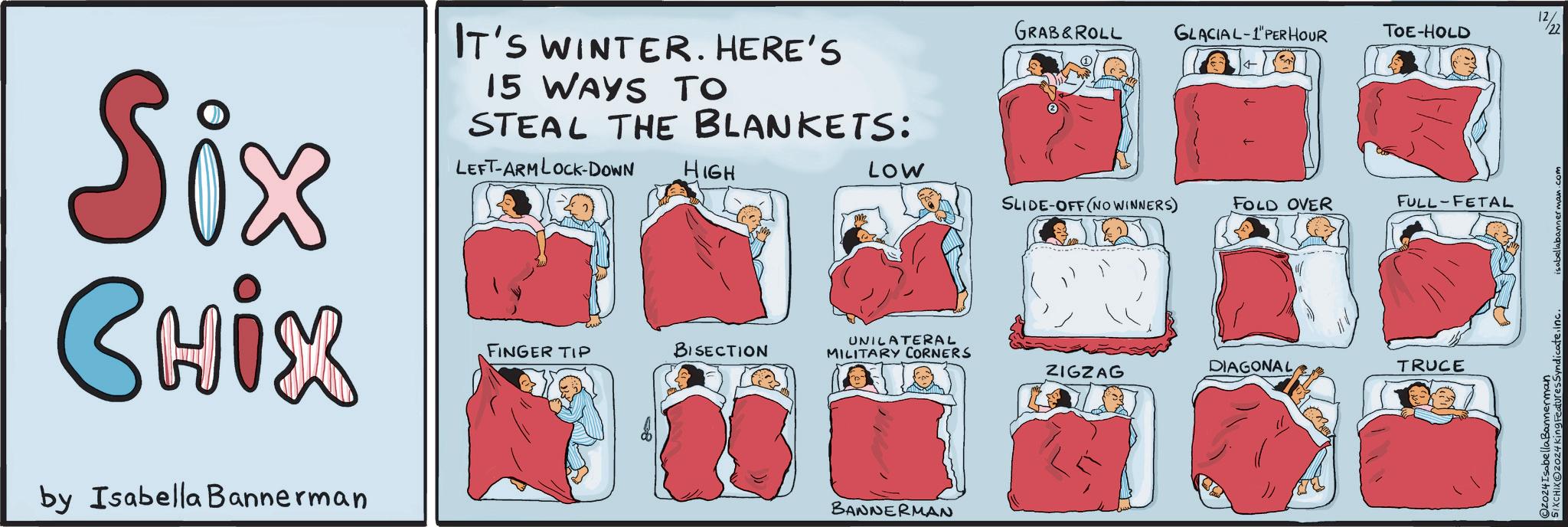 Magenta OCR: Six CHIX by Isabella Bannerman IT'S WINTER. HERE'S 15 WAYS TO STEAL THE BLANKETS: LEFT-ARM LOCK-DOWN HIGH LOW SLIDE-OFF (NO WINNERS) FOLD OVER FULL FETAL UNILATERAL FINGER TIP BISECTION MILITARY CORNERS ZIGZAG DIAGONAL TRUCE BANNERMAN 02024king Features Syndicate.inc. O2024Isabella Bannerman GRAB&ROLL GLACIAL-1"PER HOUR TOE-HOLD isabellabannerman.com 22 17/21 Six CHIX by Isabella Bannerman IT'S WINTER . HERE'S 15 WAYS TO STEAL THE BLANKETS : LEFT - ARM LOCK - DOWN HIGH LOW SLIDE - OFF ( NO WINNERS ) FOLD OVER FULL FETAL UNILATERAL FINGER TIP BISECTION MILITARY CORNERS ZIGZAG DIAGONAL TRUCE BANNERMAN 02024king Features Syndicate.inc . O2024Isabella Bannerman GRAB & ROLL GLACIAL - 1 " PER HOUR TOE - HOLD isabellabannerman.com 22 17/21