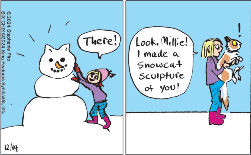 Happy OCR: © 2024 Stephanie Piro SIX CHIXO2024 King Features SyndicateInc. 12/14 There! LookMillie! I made a Snowcat Sculpture of you! © 2024 Stephanie Piro SIX CHIXO2024 King Features SyndicateInc. 12/14 There ! LookMillie ! I made a Snowcat Sculpture of you !