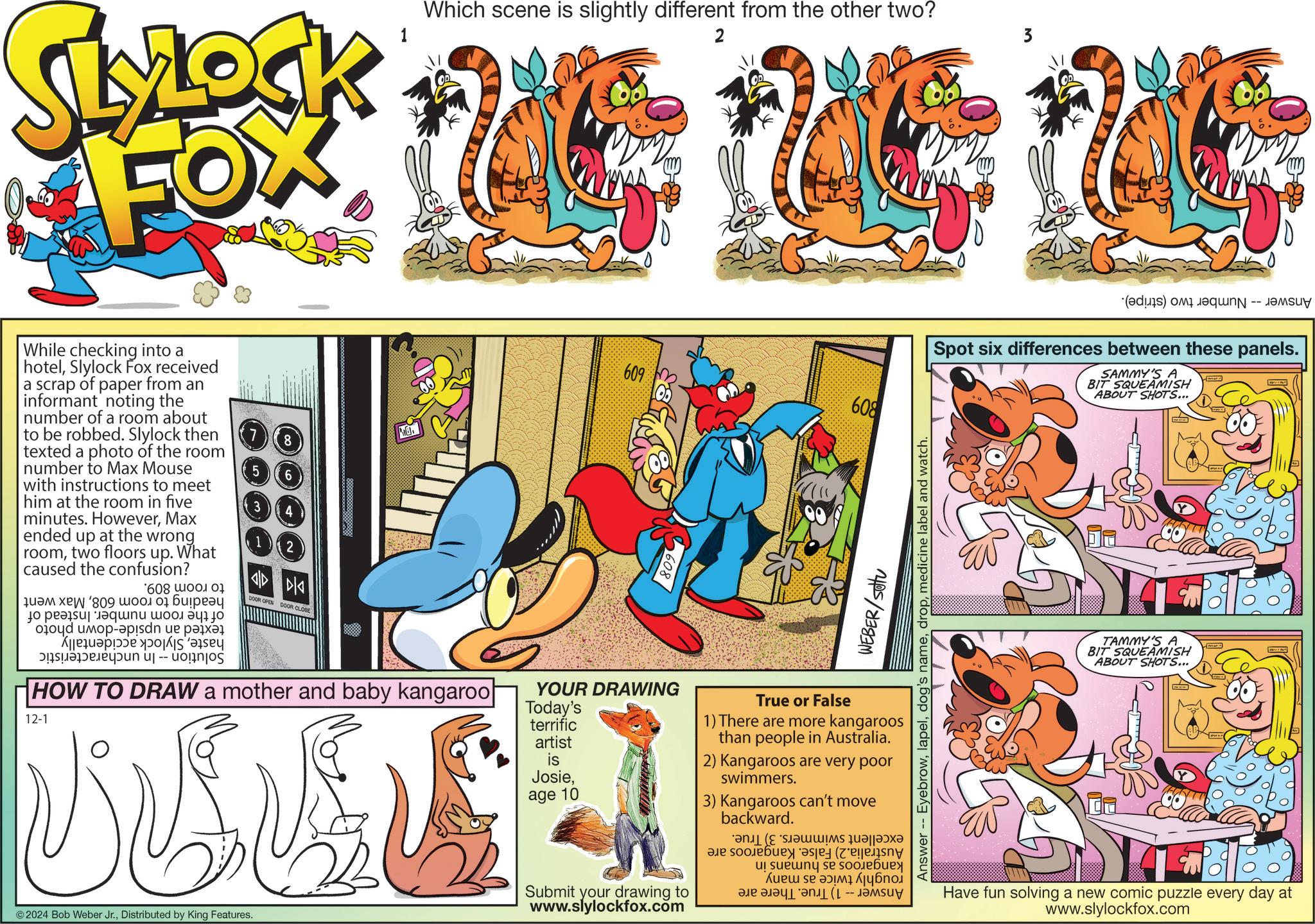 Publication OCR: SLYLOCK FOX Which scene is slightly different from the other two? 2 While checking into a hotelSlylock Fox received a scrap of paper from an informant noting the number of a room about to be robbed. Slylock then texted a photo of the room number to Max Mouse with instructions to meet him at the room in five minutes. HoweverMax ended up at the wrong roomtwo floors up. What caused the confusion? 608 wor ??? ??? '809 ?????? ????? jo peasu| ????? ???. ? 40 ??? ????-?sdn ue ???? We ???????n uj -- uognjos 8 ??? ??? DOOR OPEN DOOR CLOSE HOW TO DRAW a mother and baby kangaroo 12-1 © 2024 Bob Weber Jr.Distributed by King Features. 609 608 (a) a -- ????? Spot six differences between these panels. SAMMY'S A BIT SQUEAMISH ABOUT SHOTS... 809 YOUR DRAWING Today's terrific artist is Josieage 10 Submit your drawing to www.slylockfox.com b ( WEBER/sotu Answer -- Eyebrowmedicine label and watch. True or False 1) There are more kangaroos than people in Australia. 2) Kangaroos are very poor swimmers. 3) Kangaroos can't move backward. (a ul sue??? se soo.ebuey ???? ?? ? ?????? -- TAMMY'S A BIT SQUEAMISH ABOUT SHOTS... Have fun solving a new comic puzzle every day at www.slylockfox.com SLYLOCK FOX Which scene is slightly different from the other two ? 2 While checking into a hotelSlylock Fox received a scrap of paper from an informant noting the number of a room about to be robbed . Slylock then texted a photo of the room number to Max Mouse with instructions to meet him at the room in five minutes . HoweverMax ended up at the wrong roomtwo floors up . What caused the confusion ? 608 wor ??? ??? ' 809 ?????? ????? jo peasu | ????? ??? . ? 40 ??? ???? - ?sdn ue ???? We ???????n uj -- uognjos 8 ??? ??? DOOR OPEN DOOR CLOSE HOW TO DRAW a mother and baby kangaroo 12-1 © 2024 Bob Weber Jr.Distributed by King Features . 609 608 ( a ) a -- ????? Spot six differences between these panels . SAMMY'S A BIT SQUEAMISH ABOUT SHOTS ... 809 YOUR DRAWING Today's terrific artist is Josieage 10 Submit your drawing to www.slylockfox.com b ( WEBER / sotu Answer -- Eyebrowdog's namemedicine label and watch . True or False 1 ) There are more kangaroos than people in Australia . 2 ) Kangaroos are very poor swimmers . 3 ) Kangaroos can't move backward . ( a ul sue ??? se soo.ebuey ???? ?? ? ?????? -- TAMMY'S A BIT SQUEAMISH ABOUT SHOTS ... Have fun solving a new comic puzzle every day at www.slylockfox.com