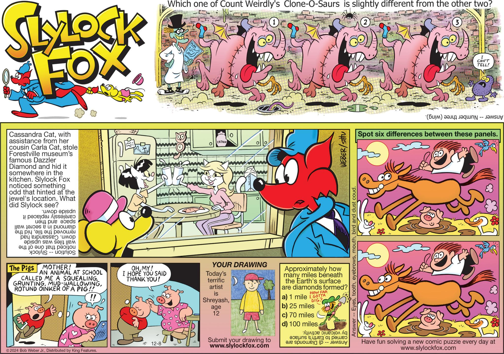 Comics OCR: LLOCK FOX Which one of Count Weirdly's Clone-O-Saurs is slightly different from the other two? I CAN'T TELL! Cassandra Catwith assistance from her cousin Carla Catstole Forestville museum's famous Dazzler Diamond and hid it somewhere in the kitchen. Slylock Fox noticed something odd that hinted at the jewel's location. What did Slylock see? ?? up epis 1! ??? s? a preds ? ?????? ??? ?! ??? ??????? apisan se s ??? ? ??? ?? -- The Pigs MOTHER! AN ANIMAL AT SCHOOL CALLED ME A SQUEALINGROTUND OINKER OF A PIG!! OHMY! I HOPE YOU SAID Today's THANK YOU! terrific artist is 12-8 © 2024 Bob Weber Jr.Distributed by King Features. O CATNIP B Answer -- Eyesbird and dust coud. WEBER/SOU YOUR DRAWING Shreyashage 12 Approximately how many miles beneath the Earth's surface are diamonds formed? HOW FAR a) 1 mile I GOTTA DIG? b) 25 miles c) 70 miles d) 100 miles Submit your drawing to www.slylockfox.com a p The ???? (B) a Spot six differences between these panels. 80 Have fun solving a new comic puzzle every day at www.slylockfox.com LLOCK FOX Which one of Count Weirdly's Clone - O - Saurs is slightly different from the other two ? I CAN'T TELL ! Cassandra Catwith assistance from her cousin Carla Catstole Forestville museum's famous Dazzler Diamond and hid it somewhere in the kitchen . Slylock Fox noticed something odd that hinted at the jewel's location . What did Slylock see ? ?? up epis 1 ! ??? s? a preds ? ?????? ??? ? ! ??? ??????? apisan se s ??? ? ??? ?? -- The Pigs MOTHER ! AN ANIMAL AT SCHOOL CALLED ME A SQUEALINGMUD - WALLOWINGROTUND OINKER OF A PIG !! OHMY ! I HOPE YOU SAID Today's THANK YOU ! terrific artist is 12-8 © 2024 Bob Weber Jr.Distributed by King Features . O CATNIP B Answer -- Eyesbird and dust coud . WEBER / SOU YOUR DRAWING Shreyashage 12 Approximately how many miles beneath the Earth's surface are diamonds formed ? HOW FAR a ) 1 mile I GOTTA DIG ? b ) 25 miles c ) 70 miles d ) 100 miles Submit your drawing to www.slylockfox.com a p The ???? ( B ) a Spot six differences between these panels . 80 Have fun solving a new comic puzzle every day at www.slylockfox.com