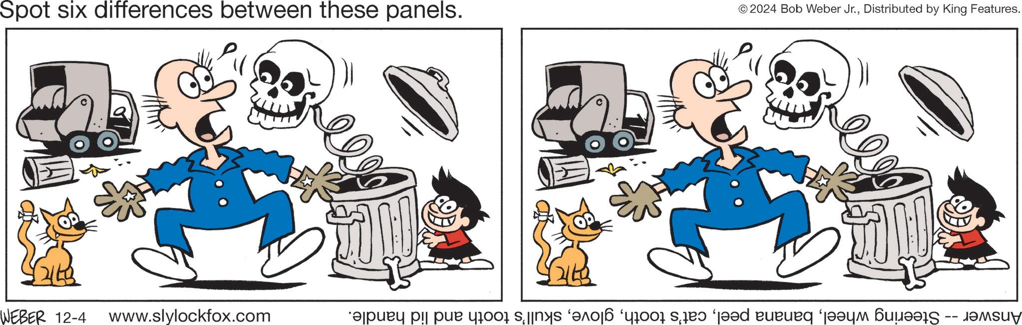 Font OCR: Spot six differences between these panels. © 2024 Bob Weber Jr.Distributed by King Features. WEBER 12-4 www.slylockfox.com Answer -- Steering wheelskull's tooth and lid handle. Spot six differences between these panels . © 2024 Bob Weber Jr.Distributed by King Features . WEBER 12-4 www.slylockfox.com Answer -- Steering wheelbanana peelcat's toothskull's tooth and lid handle .