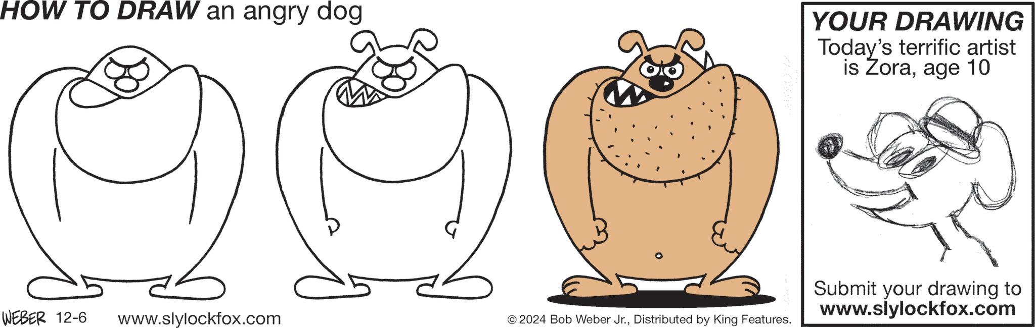 Gesture OCR: HOW TO DRAW an angry dog YOUR DRAWING Today's terrific artist is Zoraage 10 WEBER 12-6 www.slylockfox.com © 2024 Bob Weber Jr.Distributed by King Features. Submit your drawing to www.slylockfox.com HOW TO DRAW an angry dog YOUR DRAWING Today's terrific artist is Zoraage 10 WEBER 12-6 www.slylockfox.com © 2024 Bob Weber Jr.Distributed by King Features . Submit your drawing to www.slylockfox.com