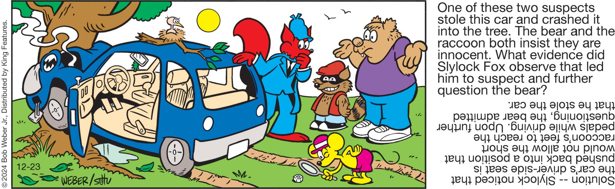 Fiction OCR: 2024 Bob Weber Jr.Distributed by King Features. -0- 12-23 WEBER/Stu 0. M. One of these two suspects stole this car and crashed it into the tree. The bear and the raccoon both insist they are innocent. What evidence did Slylock Fox observe that led him to suspect and question the bear? further that he stole the car. questioningthe bear admitted pedals while driving. Upon further raccoon's feet to reach the would not allow the short pushed back into a position that the car's driver-side seat is Solution -- Slylock noticed that 2024 Bob Weber Jr.Distributed by King Features . -0- 12-23 WEBER / Stu 0 . M. One of these two suspects stole this car and crashed it into the tree . The bear and the raccoon both insist they are innocent . What evidence did Slylock Fox observe that led him to suspect and question the bear ? further that he stole the car . questioningthe bear admitted pedals while driving . Upon further raccoon's feet to reach the would not allow the short pushed back into a position that the car's driver - side seat is Solution -- Slylock noticed that