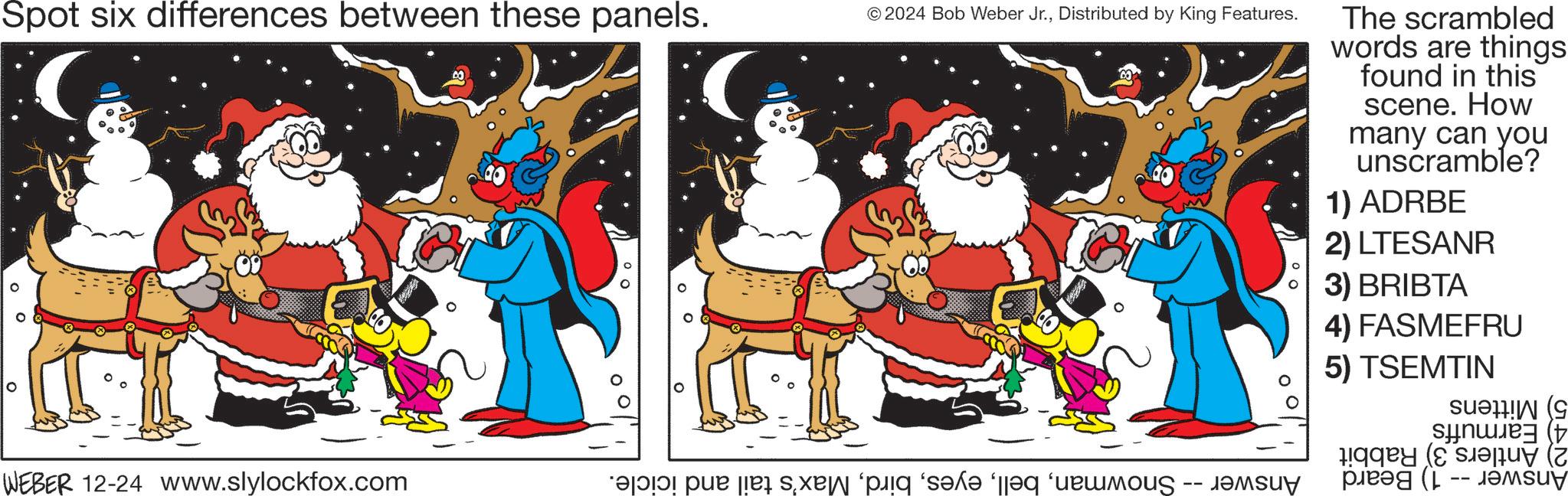 Santa Claus OCR: Spot six differences between these panels. © 2024 Bob Weber Jr.Distributed by King Features. The scrambled words are things found in this scene. How many can you unscramble? 1) ADRBE 2) LTESANR 3) BRIBTA 4) FASMEFRU 5) TSEMTIN WEBER 12-24 www.slylockfox.com po par pa sa pq s?n? ‘eq ‘urmous ???su -- Spot six differences between these panels . © 2024 Bob Weber Jr.Distributed by King Features . The scrambled words are things found in this scene . How many can you unscramble ? 1 ) ADRBE 2 ) LTESANR 3 ) BRIBTA 4 ) FASMEFRU 5 ) TSEMTIN WEBER 12-24 www.slylockfox.com po par pa sa pq s?n? ‘ eq ‘ urmous ??? su --