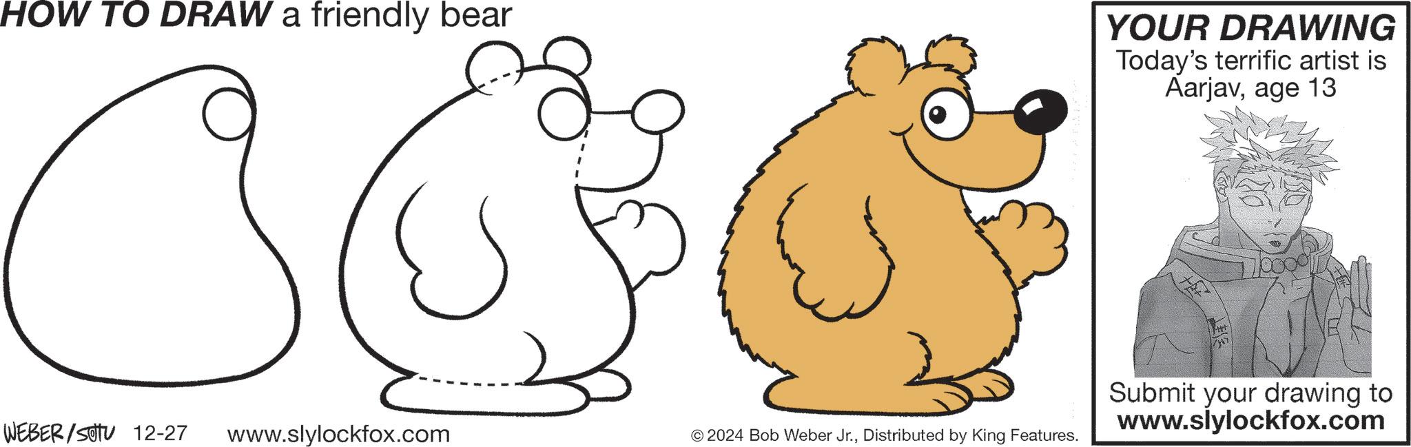 Coloring book OCR: HOW TO DRAW a friendly bear YOUR DRAWING Today's terrific artist is Aarjavage 13 WEBER/SOTU 12-27 www.slylockfox.com © 2024 Bob Weber Jr.Distributed by King Features. 7000 Submit your drawing to www.slylockfox.com HOW TO DRAW a friendly bear YOUR DRAWING Today's terrific artist is Aarjavage 13 WEBER / SOTU 12-27 www.slylockfox.com © 2024 Bob Weber Jr.Distributed by King Features . 7000 Submit your drawing to www.slylockfox.com