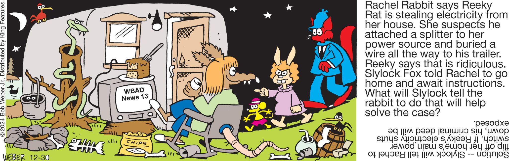 Humour OCR: O2024 Bob Weber Jr.Distributed by King Features. WEBER 12-30 WBAD News 13 CHIPS Rachel Rabbit says Reeky Rat is stealing electricity from her house. She suspects he attached a splitter to her power source and buried a wire all the way to his trailer. Reeky says that is ridiculous. Slylock Fox told Rachel to go home and await instructions. What will Slylock tell the rabbit to do that will help CO solve the case? 00 *p?sodx? ?? ???? ????? ?? ???? ????? ?? ??? ? ?? ? by O2024 Bob Weber Jr.Distributed by King Features . WEBER 12-30 WBAD News 13 CHIPS Rachel Rabbit says Reeky Rat is stealing electricity from her house . She suspects he attached a splitter to her power source and buried a wire all the way to his trailer . Reeky says that is ridiculous . Slylock Fox told Rachel to go home and await instructions . What will Slylock tell the rabbit to do that will help CO solve the case ? 00 * p?sodx? ?? ???? ????? ?? ???? ????? ?? ??? ? ?? ? by