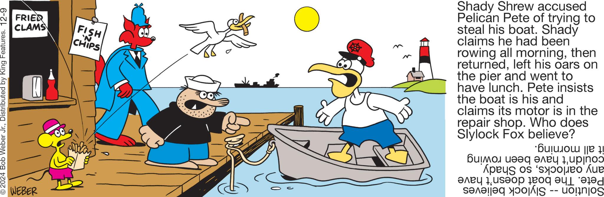 Recreation OCR: 2024 Bob Weber Jr.Distributed by King Features. 12-9 WEBER FRIED CLAMS FISH 'N CHIPS Shady Shrew accused Pelican Pete of trying to steal his boat. Shady claims he had been rowing all morningthen returnedleft his oars on the pier and went to have lunch. Pete insists the boat is his and claims its motor is in the repair shop. Who does Slylock Fox believe? ·?????ou ||B !! ????? ??? ???? 1??jno pes of ???? 1????? 10q ?l?d ????? IS uonos -- 2024 Bob Weber Jr.Distributed by King Features . 12-9 WEBER FRIED CLAMS FISH ' N CHIPS Shady Shrew accused Pelican Pete of trying to steal his boat . Shady claims he had been rowing all morningthen returnedleft his oars on the pier and went to have lunch . Pete insists the boat is his and claims its motor is in the repair shop . Who does Slylock Fox believe ? · ??? ?? ou || B !! ????? ??? ???? 1??jno pes of ???? 1????? 10q ?l?d ????? IS uonos --