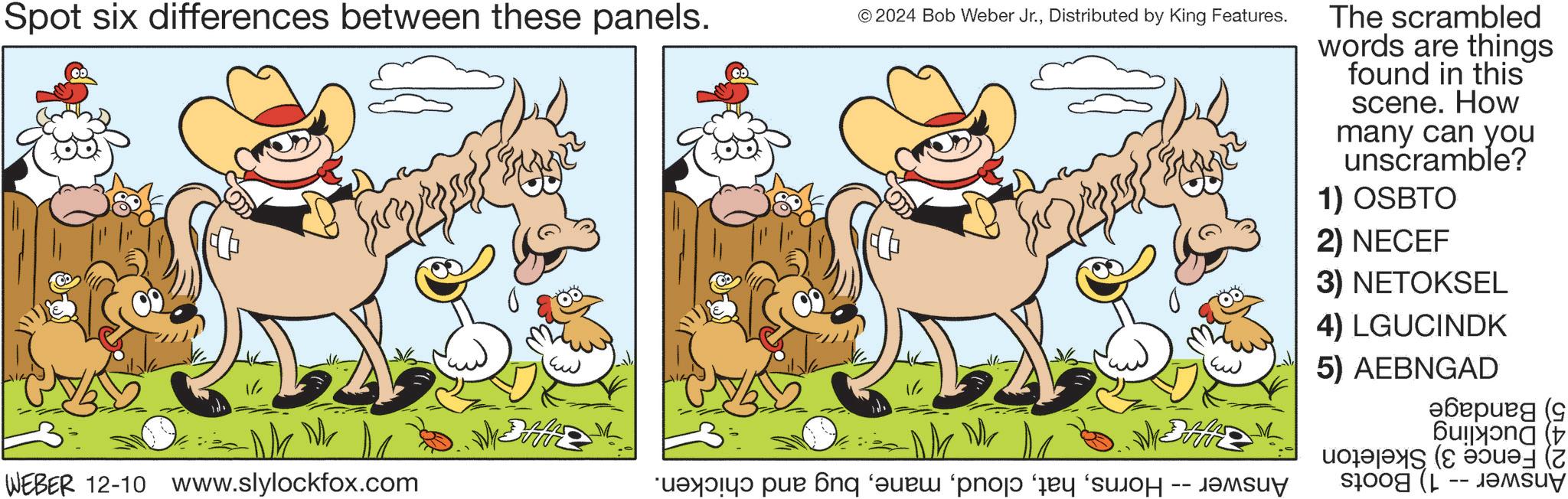 Art OCR: Spot six differences between these panels. © 2024 Bob Weber Jr.Distributed by King Features. The scrambled words are things found in this scene. How many can you unscramble? 1) OSBTO 2) NECEF 3) NETOKSEL 4) LGUCINDK 5) AEBNGAD ?????? (9 WEBER 12-10 www.slylockfox.com a po 6nq ue 'pni -- ????? -- Spot six differences between these panels . © 2024 Bob Weber Jr.Distributed by King Features . The scrambled words are things found in this scene . How many can you unscramble ? 1 ) OSBTO 2 ) NECEF 3 ) NETOKSEL 4 ) LGUCINDK 5 ) AEBNGAD ?????? ( 9 WEBER 12-10 www.slylockfox.com a po 6nq ue ' pni -- ????? --