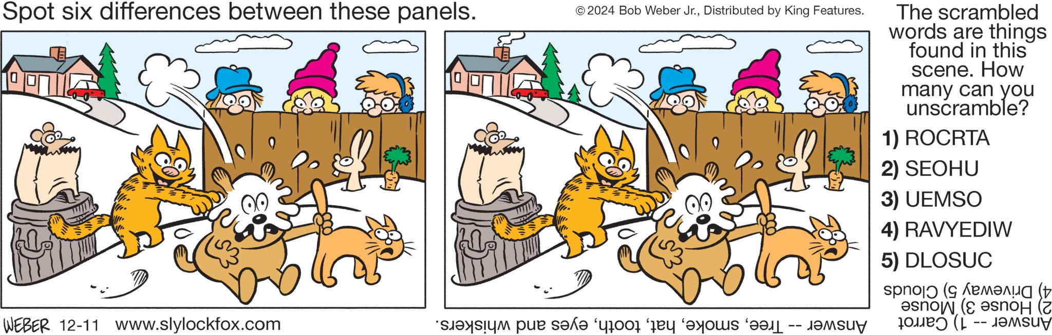 Font OCR: Spot six differences between these panels. © 2024 Bob Weber Jr.Distributed by King Features. WEBER 12-11 www.slylockfox.com a par save for day as -- ????? The scrambled words are things found in this scene. How many can you unscramble? 1) ROCRTA 2) SEOHU 3) UEMSO 4) RAVYEDIW 5) DLOSUC snow ( ???? ( --??Msuy Spot six differences between these panels . © 2024 Bob Weber Jr.Distributed by King Features . WEBER 12-11 www.slylockfox.com a par save for day as -- ????? The scrambled words are things found in this scene . How many can you unscramble ? 1 ) ROCRTA 2 ) SEOHU 3 ) UEMSO 4 ) RAVYEDIW 5 ) DLOSUC snow ( ???? ( --??Msuy