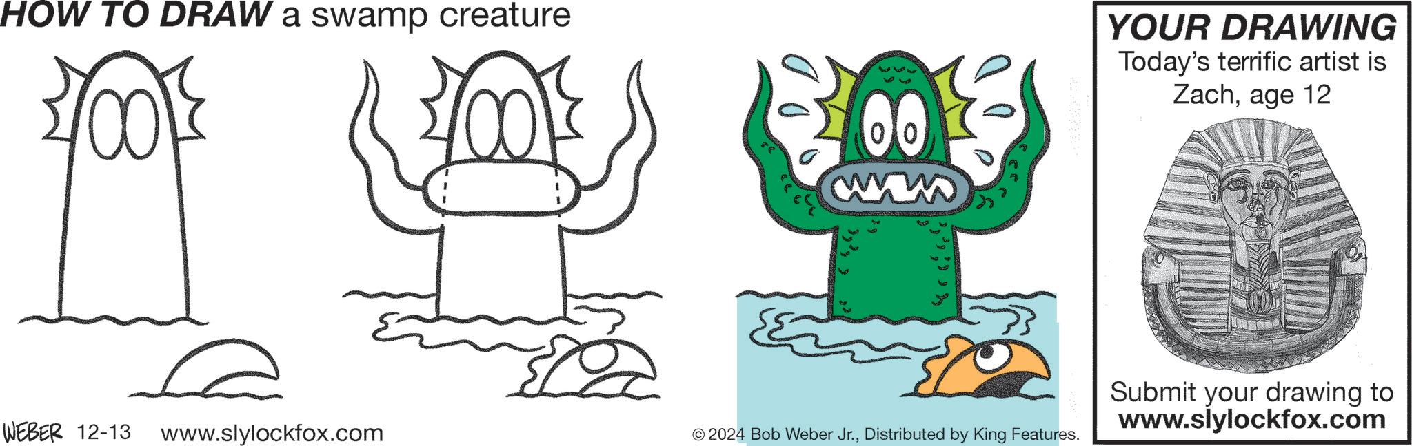 Font OCR: HOW TO DRAW a swamp creature WEBER 12-13 www.slylockfox.com 100 00 YOUR DRAWING Today's terrific artist is Zachage 12 © 2024 Bob Weber Jr.Distributed by King Features. Submit your drawing to www.slylockfox.com HOW TO DRAW a swamp creature WEBER 12-13 www.slylockfox.com 100 00 YOUR DRAWING Today's terrific artist is Zachage 12 © 2024 Bob Weber Jr.Distributed by King Features . Submit your drawing to www.slylockfox.com