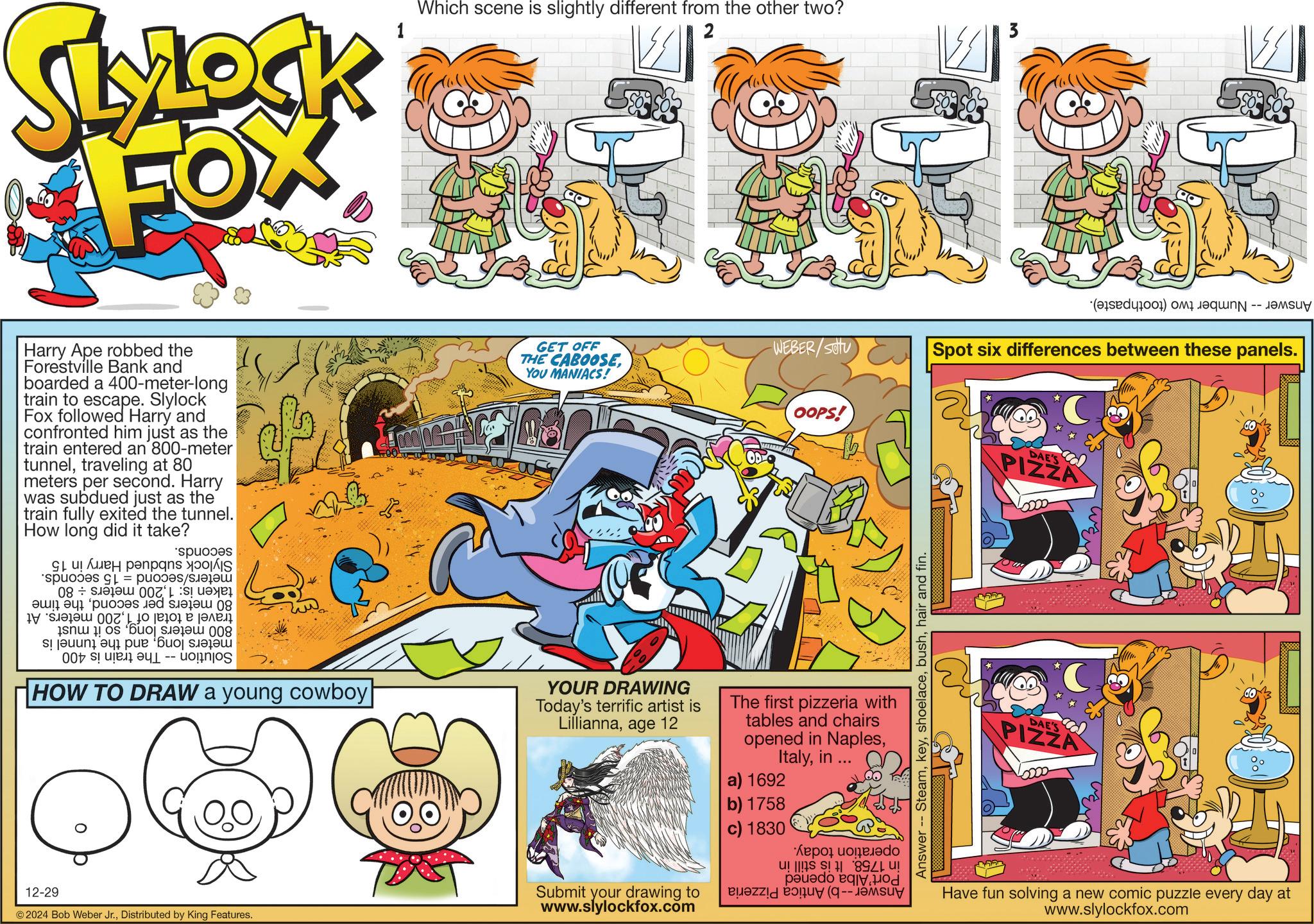 Comics OCR: SLOCK FOX 1 Which scene is slightly different from the other two? 2 Harry Ape robbed the Forestville Bank and boarded a 400-meter-long train to escape. Slylock Fox followed Harry and confronted him just as the train entered an 800-meter tunneltraveling at 80 meters per second. Harry was subdued just as the train fully exited the tunnel. How long did it take? 1 p = sp ???????? 08 007' ? ???? ? ??? sobu s! jeuuni ayi pue 'Buoj suelou HOW TO DRAW a young cowboy GET OFF THE CABOOSEWEBER/SOU YOU MANIACS! YOUR DRAWING Today's terrific artist is Lilliannaage 12 OOPS! The first pizzeria with tables and chairs opened in Naplesin ... a) 1692 b) 1758 c) 1830 A co 894 pad 12-29 © 2024 Bob Weber Jr.Distributed by King Features. Submit your drawing to www.slylockfox.com Answer -- Steamhair and fin. ? (d) Spot six differences between these panels. *C DAE'S PIZZA ?? DAE'S PIZZA ?? Have fun solving a new comic puzzle every day at www.slylockfox.com SLOCK FOX 1 Which scene is slightly different from the other two ? 2 Harry Ape robbed the Forestville Bank and boarded a 400 - meter - long train to escape . Slylock Fox followed Harry and confronted him just as the train entered an 800 - meter tunneltraveling at 80 meters per second . Harry was subdued just as the train fully exited the tunnel . How long did it take ? 1 p = sp ???????? 08 007 ' ? ???? ? ??? sobu s ! jeuuni ayi pue ' Buoj suelou HOW TO DRAW a young cowboy GET OFF THE CABOOSEWEBER / SOU YOU MANIACS ! YOUR DRAWING Today's terrific artist is Lilliannaage 12 OOPS ! The first pizzeria with tables and chairs opened in Naplesin ... a ) 1692 b ) 1758 c ) 1830 A co 894 pad 12-29 © 2024 Bob Weber Jr.Distributed by King Features . Submit your drawing to www.slylockfox.com Answer -- Steamhair and fin . ? ( d ) Spot six differences between these panels . * C DAE'S PIZZA ?? DAE'S PIZZA ?? Have fun solving a new comic puzzle every day at www.slylockfox.com