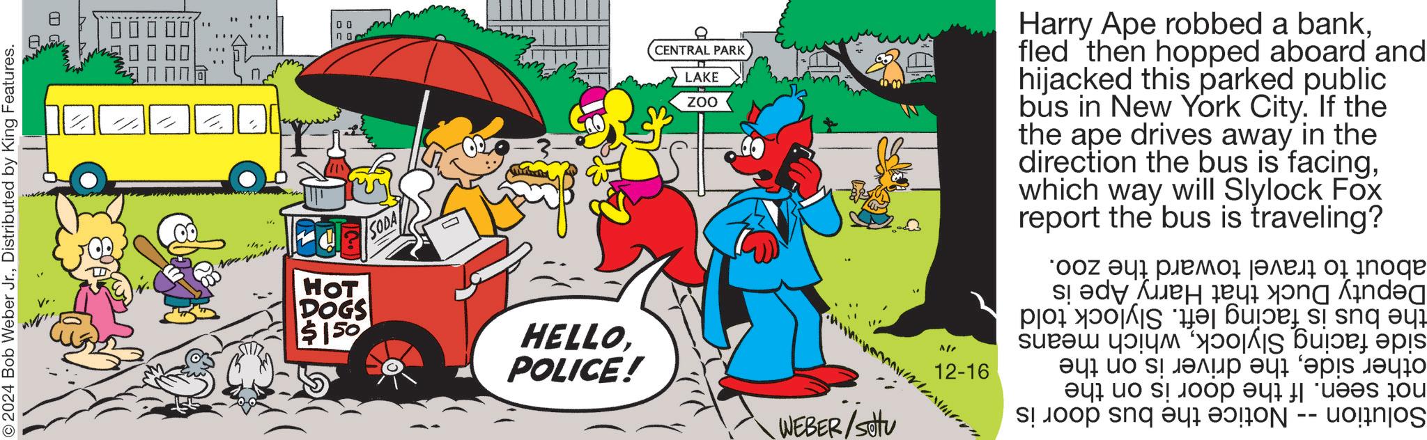 Illustration OCR: © 2024 Bob Weber Jr.Distributed by King Features. D = HOT SODA DOGS $150 ?? HELLOPOLICE! CENTRAL PARK LAKE ZOO Harry Ape robbed a bankfled then hopped aboard and hijacked this parked public bús in New York City. If the the ape drives away in the direction the bus is facingwhich way will Slylock report the bus is Fox traveling? WEBER/setu " ^// 12-16 Deputy Duck that Harry Ape is the bus is facing left. Slylock told side facing Slylockwhich means other sidethe driver is on the not seen. If the door is on the Solution -- Notice the bus door is about to travel toward the zoo. © 2024 Bob Weber Jr.Distributed by King Features . D = HOT SODA DOGS $ 150 ?? HELLOPOLICE ! CENTRAL PARK LAKE ZOO Harry Ape robbed a bankfled then hopped aboard and hijacked this parked public bús in New York City . If the the ape drives away in the direction the bus is facingwhich way will Slylock report the bus is Fox traveling ? WEBER / setu " ^ // 12-16 Deputy Duck that Harry Ape is the bus is facing left . Slylock told side facing Slylockwhich means other sidethe driver is on the not seen . If the door is on the Solution -- Notice the bus door is about to travel toward the zoo .