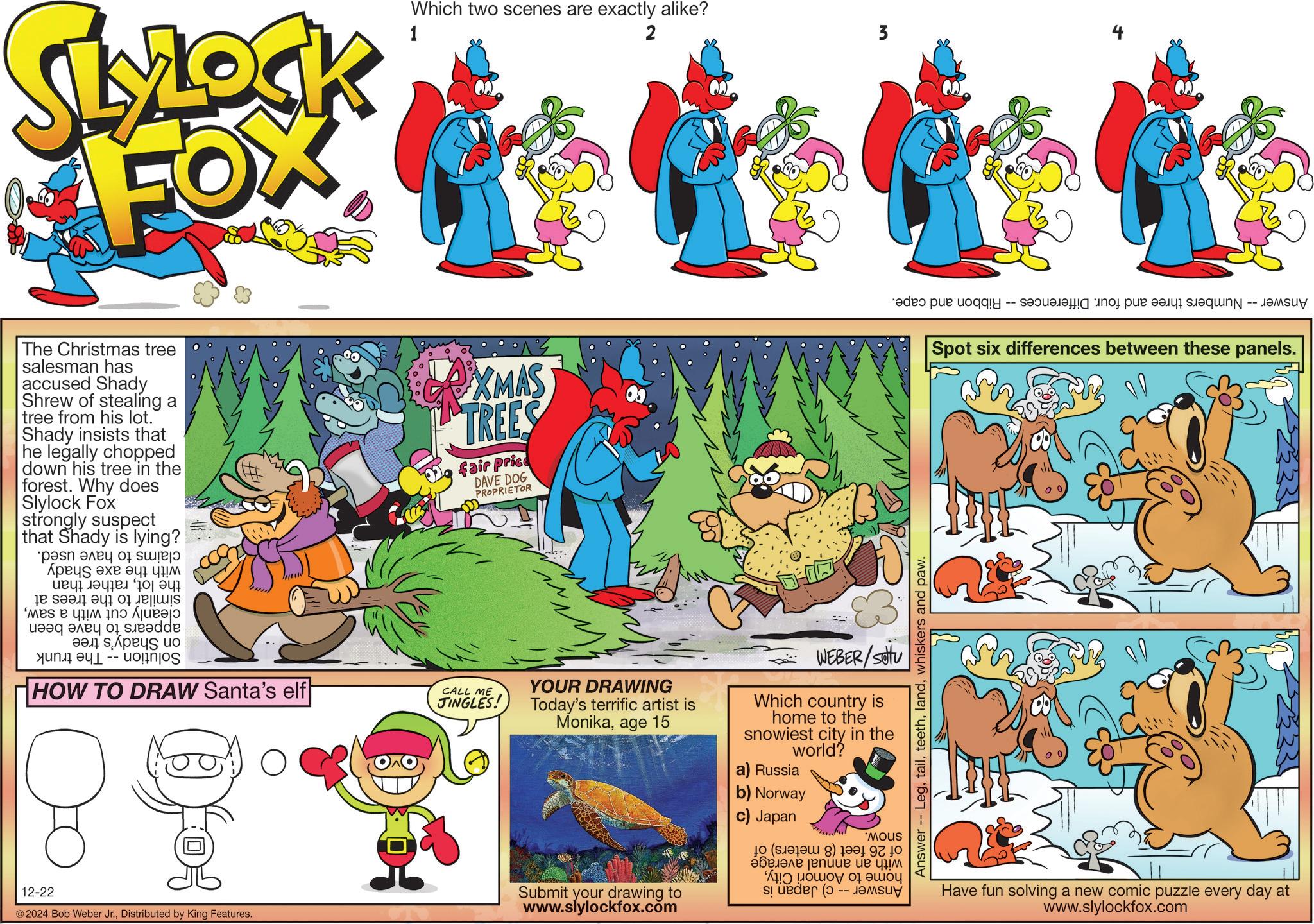 Rectangle OCR: SLYLOCK FOX 1 Which two scenes are exactly alike? 2 The Christmas tree salesman has accused Shady Shrew of stealing a tree from his lot. Shady insists that he legally chopped down his tree in the forest. Why does Slylock Fox strongly suspect that Shady is lying? pa po ???? ?? ? ??? a b c d ?? ? ??? ?? ? bed by ??? ? ??? ?o HOW TO DRAW Santa's elf ? XMAS TREES fair price DAVE DOG PROPRIETOR CALL ME JINGLES! YOUR DRAWING Today's terrific artist is Monikaage 15 WEBER/Setu Which country is home to the snowiest city in the world? a) Russia 12-22 © 2024 Bob Weber Jr.Distributed by King Features. b) Norway Submit your drawing to www.slylockfox.com c) Japan 'Mous ( ) ?????? ??? ? ??? ??? ????? 01 ???? sider ( ????? -- Answer -- Legwhiskers and paw. 3 add put tog -- noj p?? ???? ?qN -- ??M??? Spot six differences between these panels. Have fun solving a new comic puzzle every day at www.slylockfox.com SLYLOCK FOX 1 Which two scenes are exactly alike ? 2 The Christmas tree salesman has accused Shady Shrew of stealing a tree from his lot . Shady insists that he legally chopped down his tree in the forest . Why does Slylock Fox strongly suspect that Shady is lying ? pa po ???? ?? ? ??? a b c d ?? ? ??? ?? ? bed by ??? ? ??? ?o HOW TO DRAW Santa's elf ? XMAS TREES fair price DAVE DOG PROPRIETOR CALL ME JINGLES ! YOUR DRAWING Today's terrific artist is Monikaage 15 WEBER / Setu Which country is home to the snowiest city in the world ? a ) Russia 12-22 © 2024 Bob Weber Jr.Distributed by King Features . b ) Norway Submit your drawing to www.slylockfox.com c ) Japan ' Mous ( ) ?????? ??? ? ??? ??? ????? 01 ???? sider ( ????? -- Answer -- Legwhiskers and paw . 3 add put tog -- noj p?? ???? ?qN -- ??M??? Spot six differences between these panels . Have fun solving a new comic puzzle every day at www.slylockfox.com
