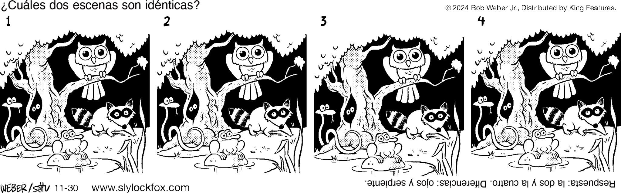 Mammal OCR: ¿Cuáles dos escenas son idénticas? 1 2 WEBER/St11-30 www.slylockfox.com 3 @2024 Bob Weber Jr.Distributed by King Features. 4 Respuesta: la dos y la cuatro. Diferencias: ojos y serpiente. ¿ Cuáles dos escenas son idénticas ? 1 2 WEBER / St11-30 www.slylockfox.com 3 @ 2024 Bob Weber Jr.Distributed by King Features . 4 Respuesta : la dos y la cuatro . Diferencias : ojos y serpiente .