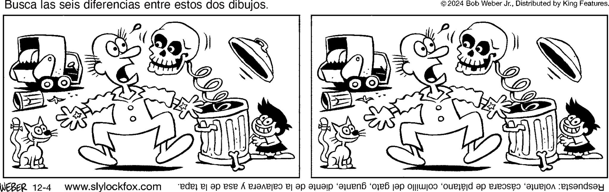 Line OCR: Busca las seis diferencias entre estos dos dibujos. © 2024 Bob Weber Jr.Distributed by King Features. WEBER 12-4 www.slylockfox.com Respuesta: volantediente de la calavera y asa de la tapa. Busca las seis diferencias entre estos dos dibujos . © 2024 Bob Weber Jr.Distributed by King Features . WEBER 12-4 www.slylockfox.com Respuesta : volantecáscara de plátanocolmillo del gatodiente de la calavera y asa de la tapa .