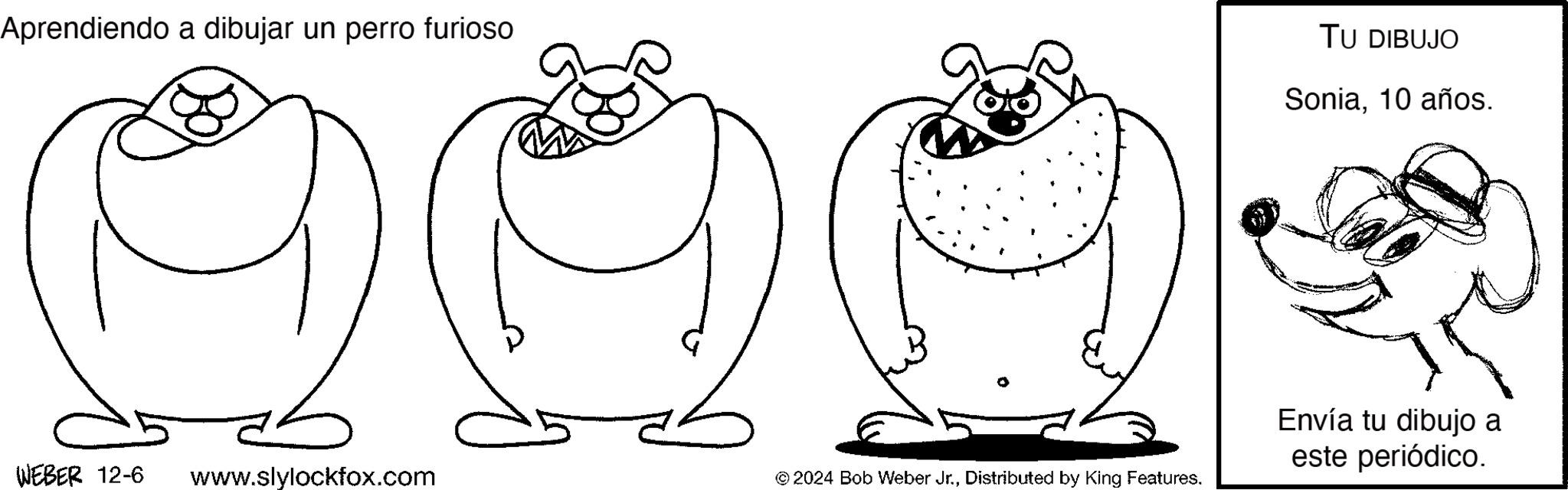 Organism OCR: Aprendiendo a dibujar un perro furioso DE WEBER 12-6 www.slylockfox.com © 2024 Bob Weber Jr.Distributed by King Features. TU DIBUJO Sonia10 años. Envía tu dibujo a este periódico. Aprendiendo a dibujar un perro furioso DE WEBER 12-6 www.slylockfox.com © 2024 Bob Weber Jr.Distributed by King Features . TU DIBUJO Sonia10 años . Envía tu dibujo a este periódico .