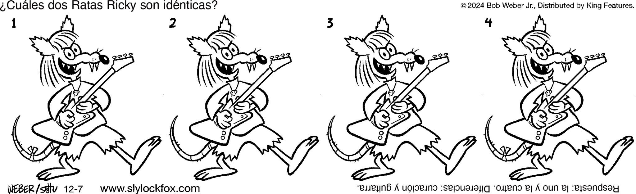 Drawing OCR: ¿Cuáles dos Ratas Ricky son idénticas? 1 2 3 ©2024 Bob Weber Jr.Distributed by King Features. 4 WEBER/SJU 12-7 www.slylockfox.com wenendopedependenoun eleisandsay ¿ Cuáles dos Ratas Ricky son idénticas ? 1 2 3 © 2024 Bob Weber Jr.Distributed by King Features . 4 WEBER / SJU 12-7 www.slylockfox.com wenendopedependenoun eleisandsay