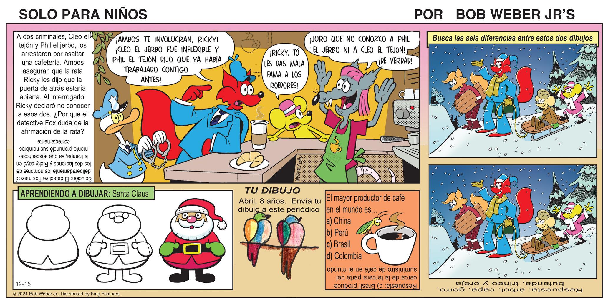 Rectangle OCR: SOLO PARA NIÑOS A dos criminalesCleo el tejón y Phil el jerbolos arrestaron por asaltar una cafetería. Ambos aseguran que la rata Ricky les dijo que la puerta de atrás estaría abierta. Al interrogarloRicky declaró no conocer a esos dos. ¿Por qué el detective Fox duda de la afirmación de la rata? ???????????? se s p -pados en de ?? ??????? ??? ????????????? ????? ?? ??????? | :ugjonjos ¡AMBOS TE INVOLUCRANRICKY! ¡CLEO EL JERBO FUE INFLEXIBLE Y PHIL EL TEJÓN DIJO QUE YA HABÍA TRABAJADO CONTIGO ANTES! APRENDIENDO A DIBUJAR: Santa Claus RICKYTU LES DAS MALA FAMA A LOS ROEDORES! WEBER/Set ¡JURO QUE NO CONOZCO A PHIL EL JERBO NI A CLEO EL TEJÓN!¡DE VERDAD! TU DIBUJO Abril8 años. Envía tu dibujo a este periódico El mayor productor de café en el mundo es... POR BOB WEBER JR'S Busca las seis diferencias entre estos dos dibujos 0° 12-15 2024 Bob Weber Jr.Distributed by King Features. a) China b) Perú c) Brasil d) Colombia |opun? | ua a?eo ep ?is?????? a b c pod ( 00 00 ??? ???! ‘epuejnq ede? oque :ejsende SOLO PARA NIÑOS A dos criminalesCleo el tejón y Phil el jerbolos arrestaron por asaltar una cafetería . Ambos aseguran que la rata Ricky les dijo que la puerta de atrás estaría abierta . Al interrogarloRicky declaró no conocer a esos dos . ¿ Por qué el detective Fox duda de la afirmación de la rata ? ?? ??? ??? ?? ? ? se s p -pados en de ?? ??????? ??? ????????????? ????? ?? ??????? | : ugjonjos ¡ AMBOS TE INVOLUCRANRICKY ! ¡ CLEO EL JERBO FUE INFLEXIBLE Y PHIL EL TEJÓN DIJO QUE YA HABÍA TRABAJADO CONTIGO ANTES ! APRENDIENDO A DIBUJAR : Santa Claus RICKYTU LES DAS MALA FAMA A LOS ROEDORES ! WEBER / Set ¡ JURO QUE NO CONOZCO A PHIL EL JERBO NI A CLEO EL TEJÓN !¡ DE VERDAD ! TU DIBUJO Abril8 años . Envía tu dibujo a este periódico El mayor productor de café en el mundo es ... POR BOB WEBER JR'S Busca las seis diferencias entre estos dos dibujos 0 ° 12-15 2024 Bob Weber Jr.Distributed by King Features . a ) China b ) Perú c ) Brasil d ) Colombia | opun ? | ua a ? eo ep ? is ?????? a b c pod ( 00 00 ??? ??? ! ‘ epuejnq ede? oque : ejsende