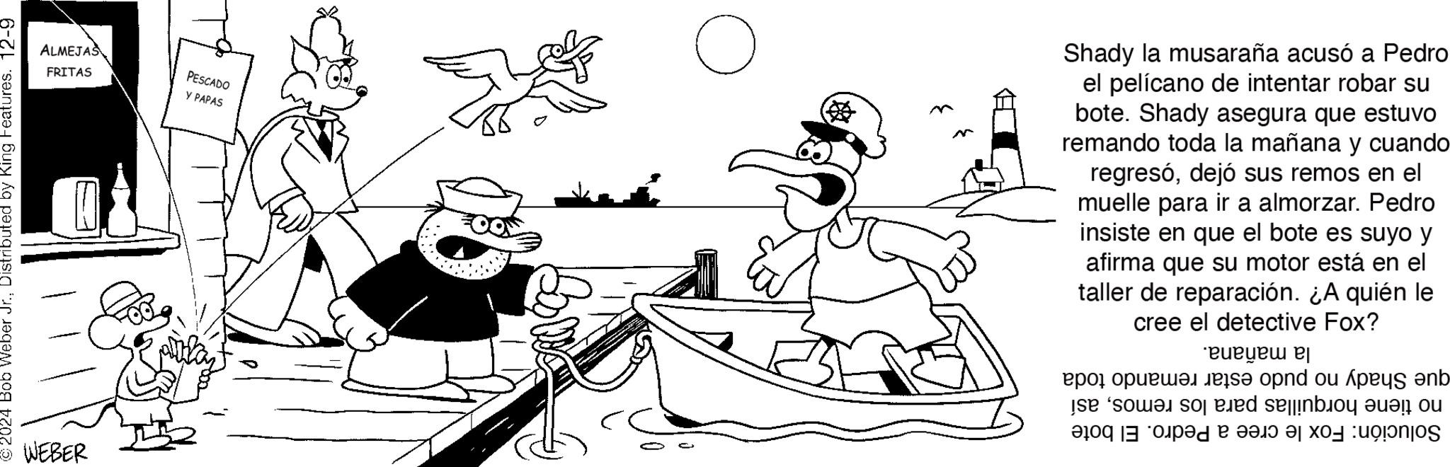 Fiction OCR: 2024 Bob Weber Jr.Distributed by King Features. 12-9 WEBER ALMEJAS FRITAS PESCADO Y PAPAS ? Shady la musaraña acusó a Pedro el pelícano de intentar robar su bote. Shady asegura que estuvo remando toda la mañana y cuando regresódejó sus remos en el muelle para ir a almorzar. Pedro insiste en que el bote es suyo y afirma que su motor está en el taller de reparación. ¿A quién le cree el detective Fox? ?????? ??? ??????? s? opnd ou ??? ?b e so sodbo o dad a la xos unos 2024 Bob Weber Jr.Distributed by King Features . 12-9 WEBER ALMEJAS FRITAS PESCADO Y PAPAS ? Shady la musaraña acusó a Pedro el pelícano de intentar robar su bote . Shady asegura que estuvo remando toda la mañana y cuando regresódejó sus remos en el muelle para ir a almorzar . Pedro insiste en que el bote es suyo y afirma que su motor está en el taller de reparación . ¿ A quién le cree el detective Fox ? ?????? ??? ??????? s? opnd ou ??? ?b e so sodbo o dad a la xos unos