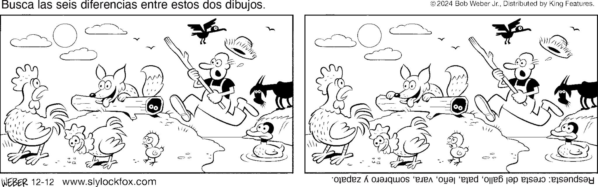Fiction OCR: Busca las seis diferencias entre estos dos dibujos. © 2024 Bob Weber Jr.Distributed by King Features. 00 WEBER 12-12 www.slylockfox.com Respuesta: cresta del gallosombrero y zapato. Busca las seis diferencias entre estos dos dibujos . © 2024 Bob Weber Jr.Distributed by King Features . 00 WEBER 12-12 www.slylockfox.com Respuesta : cresta del gallosombrero y zapato .