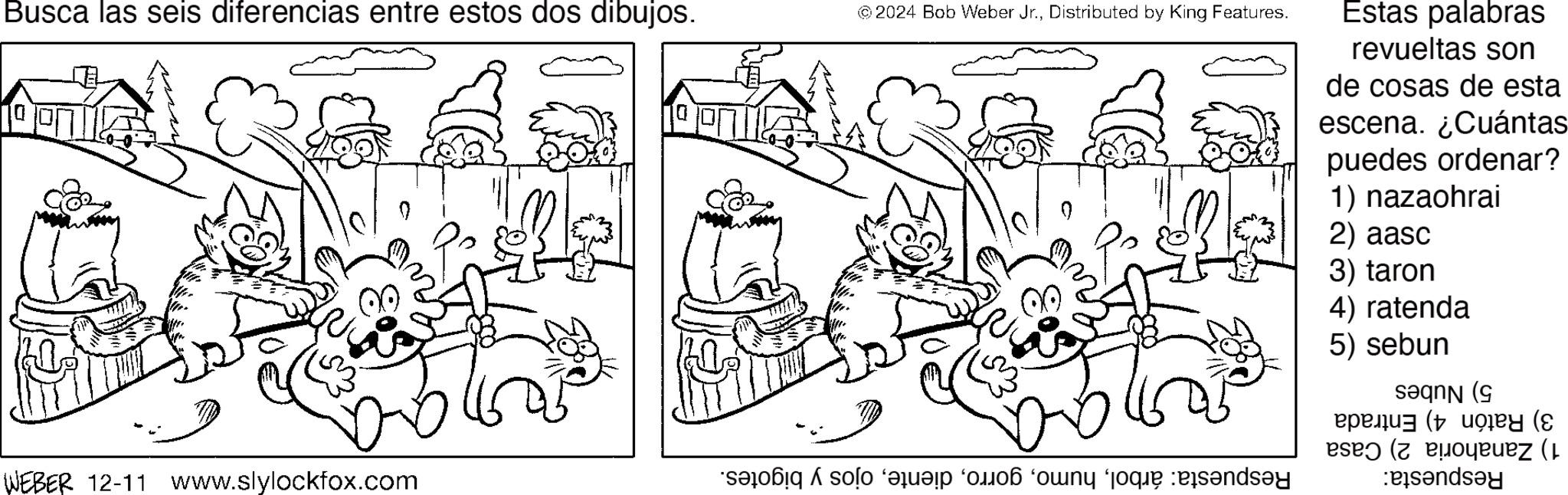 Happiness OCR: Busca las seis diferencias entre estos dos dibujos. © 2024 Bob Weber Jr.Distributed by King Features. Estas palabras revueltas son de cosas de esta escena. ¿Cuántas puedes ordenar? 1) nazaohrai 2) aasc 3) taron WEBER 12-11 Www.slylockfox.com 4) ratenda 5) sebun saq ( (( (ez ( Busca las seis diferencias entre estos dos dibujos . © 2024 Bob Weber Jr.Distributed by King Features . Estas palabras revueltas son de cosas de esta escena . ¿ Cuántas puedes ordenar ? 1 ) nazaohrai 2 ) aasc 3 ) taron WEBER 12-11 Www.slylockfox.com 4 ) ratenda 5 ) sebun saq ( ( ( ( ez (