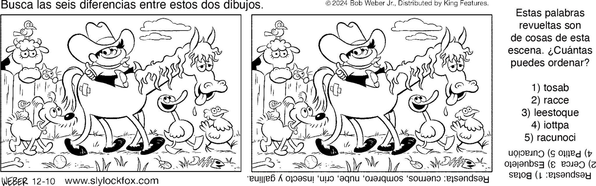 Coloring book OCR: Busca las seis diferencias entre estos dos dibujos. © 2024 Bob Weber Jr.Distributed by King Features. Estas palabras revueltas son de cosas de esta escena. ¿Cuántas puedes ordenar? 1) tosab 2) racce 3) leestoque 4) iottpa 5) racunoci W WEBER 12-10 www.slylockfox.com led ( by ndsey Busca las seis diferencias entre estos dos dibujos . © 2024 Bob Weber Jr.Distributed by King Features . Estas palabras revueltas son de cosas de esta escena . ¿ Cuántas puedes ordenar ? 1 ) tosab 2 ) racce 3 ) leestoque 4 ) iottpa 5 ) racunoci W WEBER 12-10 www.slylockfox.com led ( by ndsey
