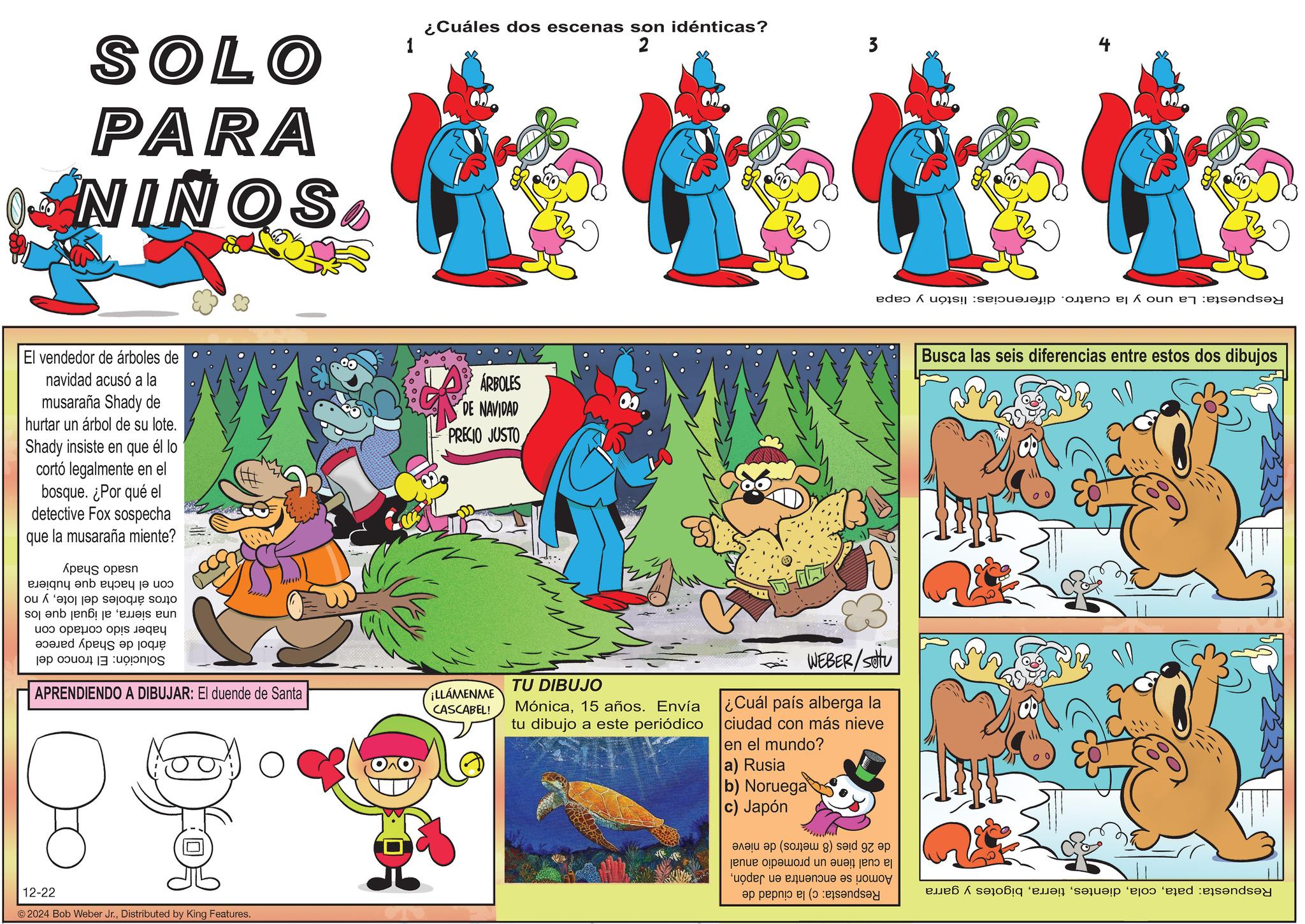 Animal Figure OCR: SOLO PARA NIÑOS1 ¿Cuáles dos escenas son idénticas? 2 El vendedor de árboles de navidad acusó a la musaraña Shady de hurtar un árbol de su lote. Shady insiste en que él lo cortó legalmente en el bosque. ¿Por qué el detective Fox sospecha que la musaraña miente? ÁRBOLES DE NAVIDAD PRECIO JUSTO una sierraal igual que los haber sido cortado con árbol de Shady parece Solución: El tronco del otros árboles del lotey no con el hacha que usado hubiera Shady 3 Respuesta: La uno y la cuatro. diferencias: listón y capa APRENDIENDO A DIBUJAR: El duende de Santa ¡LLÁMENME CASCABEL! TU DIBUJO Mónica15 años. Envía tu dibujo a este periódico WEBER/SOU ¿Cuál país alberga la ciudad con más nieve en el mundo? a) Rusia b) Noruega c) Japón 12-22 © 2024 Bob Weber Jr.Distributed by King Features. de 26 pies (8 metros) de nieve Busca las seis diferencias entre estos dos dibujos Respuesta: patabigotes y garra la cual tiene un promedio anual Aomori se encuentra en JapónRespuesta: c) la ciudad de SOLO PARA NIÑOS1 ¿ Cuáles dos escenas son idénticas ? 2 El vendedor de árboles de navidad acusó a la musaraña Shady de hurtar un árbol de su lote . Shady insiste en que él lo cortó legalmente en el bosque . ¿ Por qué el detective Fox sospecha que la musaraña miente ? ÁRBOLES DE NAVIDAD PRECIO JUSTO una sierraal igual que los haber sido cortado con árbol de Shady parece Solución : El tronco del otros árboles del lotey no con el hacha que usado hubiera Shady 3 Respuesta : La uno y la cuatro . diferencias : listón y capa APRENDIENDO A DIBUJAR : El duende de Santa ¡ LLÁMENME CASCABEL ! TU DIBUJO Mónica15 años . Envía tu dibujo a este periódico WEBER / SOU ¿ Cuál país alberga la ciudad con más nieve en el mundo ? a ) Rusia b ) Noruega c ) Japón 12-22 © 2024 Bob Weber Jr.Distributed by King Features . de 26 pies ( 8 metros ) de nieve Busca las seis diferencias entre estos dos dibujos Respuesta : patabigotes y garra la cual tiene un promedio anual Aomori se encuentra en JapónRespuesta : c ) la ciudad de