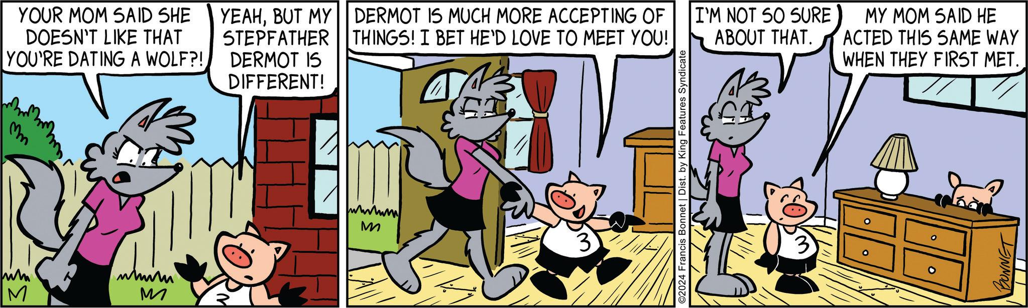 Font OCR: M YOUR MOM SAID SHE DOESN'T LIKE THAT YOU'RE DATING A WOLF?! Mn www M YEAHBUT MY STEPFATHER DERMOT IS DIFFERENT! DERMOT IS MUCH MORE ACCEPTING OF THINGS! I BET HE'D LOVE TO MEET YOU! I'M NOT SO SURE ABOUT THAT. MY MOM SAID HE ACTED THIS SAME WAY WHEN THEY FIRST MET. wwwww M ©2024 Francis Bonnet | Dist. by King Features Syndicate BONNET M YOUR MOM SAID SHE DOESN'T LIKE THAT YOU'RE DATING A WOLF ?! Mn www M YEAHBUT MY STEPFATHER DERMOT IS DIFFERENT ! DERMOT IS MUCH MORE ACCEPTING OF THINGS ! I BET HE'D LOVE TO MEET YOU ! I'M NOT SO SURE ABOUT THAT . MY MOM SAID HE ACTED THIS SAME WAY WHEN THEY FIRST MET . wwwww M © 2024 Francis Bonnet | Dist . by King Features Syndicate BONNET