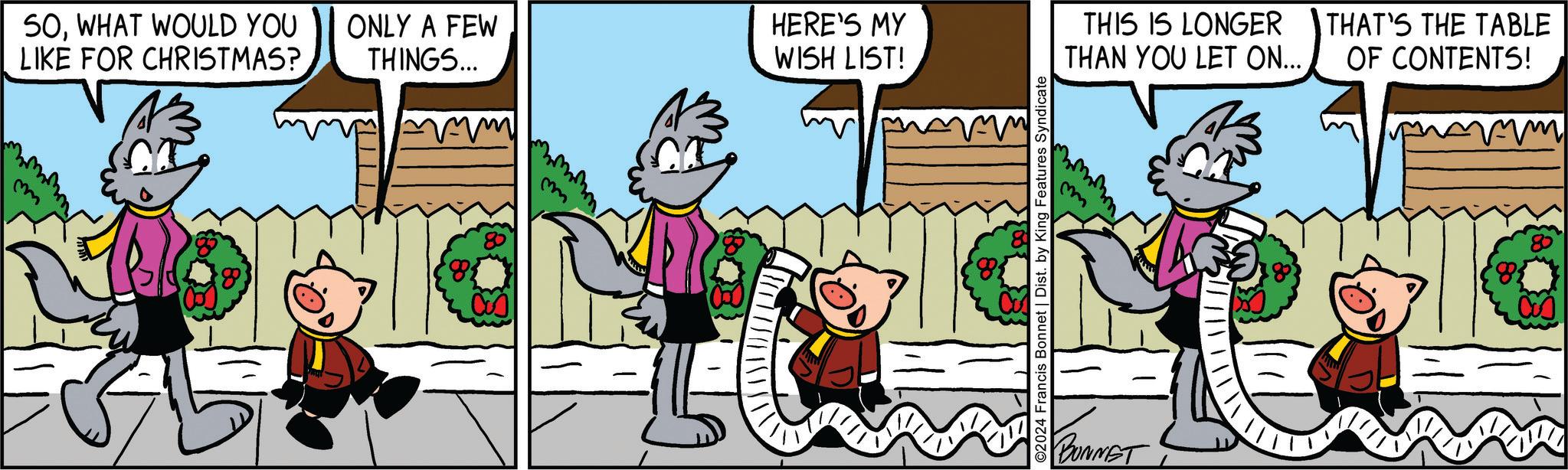 Happy OCR: SOWHAT WOULD YOU LIKE FOR CHRISTMAS? m ONLY A FEW THINGS... m HERE'S MY WISH LIST! ©2024 Francis Bonnet | Dist. by King Features Syndicate THIS IS LONGER THAN YOU LET ON... THAT'S THE TABLE OF CONTENTS! BUNNET 80 8 SOWHAT WOULD YOU LIKE FOR CHRISTMAS ? m ONLY A FEW THINGS ... m HERE'S MY WISH LIST ! © 2024 Francis Bonnet | Dist . by King Features Syndicate THIS IS LONGER THAN YOU LET ON ... THAT'S THE TABLE OF CONTENTS ! BUNNET 80 8