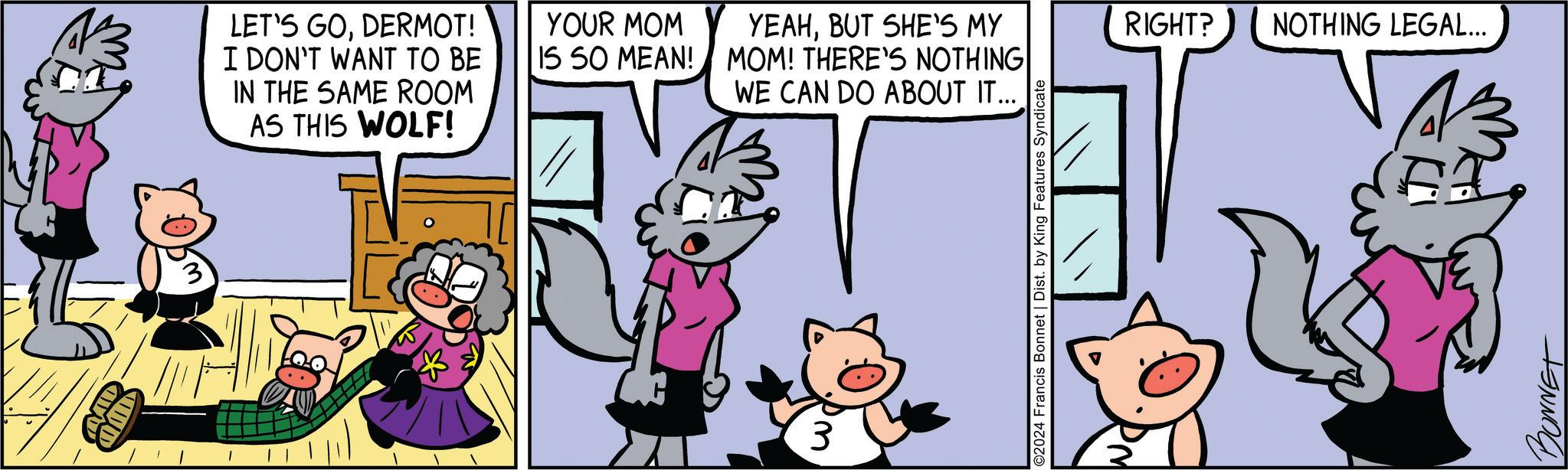Line OCR: AID LET'S GODERMOT! I DON'T WANT TO BE IN THE SAME ROOM AS THIS WOLF! YOUR MOM IS SO MEAN! YEAHBUT SHE'S MY MOM! THERE'S NOTHING WE CAN DO ABOUT IT... RIGHT? NOTHING LEGAL... 3 2024 Francis Bonnet | Dist. by King Features Syndicate BONNET AID LET'S GODERMOT ! I DON'T WANT TO BE IN THE SAME ROOM AS THIS WOLF ! YOUR MOM IS SO MEAN ! YEAHBUT SHE'S MY MOM ! THERE'S NOTHING WE CAN DO ABOUT IT ... RIGHT ? NOTHING LEGAL ... 3 2024 Francis Bonnet | Dist . by King Features Syndicate BONNET