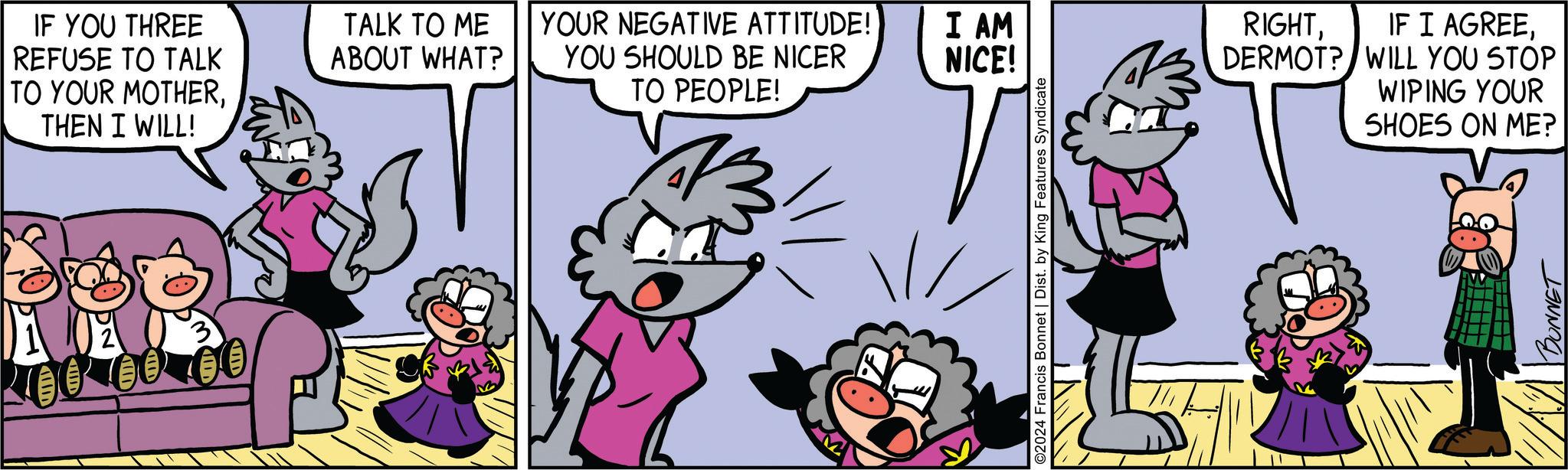 Line OCR: IF YOU THREE REFUSE TO TALK TO YOUR MOTHERTHEN I WILL! TALK TO ME ABOUT WHAT? YOUR NEGATIVE ATTITUDE! YOU SHOULD BE NICER TO PEOPLE! I AM NICE! ©2024 Francis Bonnet | Dist. by King Features Syndicate RIGHTDERMOT? WILL YOU STOP WIPING YOUR SHOES ON ME? BONNET IF YOU THREE REFUSE TO TALK TO YOUR MOTHERTHEN I WILL ! TALK TO ME ABOUT WHAT ? YOUR NEGATIVE ATTITUDE ! YOU SHOULD BE NICER TO PEOPLE ! I AM NICE ! © 2024 Francis Bonnet | Dist . by King Features Syndicate RIGHTIF I AGREEDERMOT ? WILL YOU STOP WIPING YOUR SHOES ON ME ? BONNET