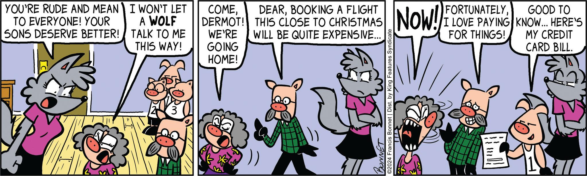 Happy OCR: YOU'RE RUDE AND MEAN TO EVERYONE! YOUR I WON'T LET A WOLF SONS DESERVE BETTER! TALK TO ME WE'RE THIS WAY! GOING HOME! COMEBOOKING A FLIGHT DERMOT! THIS CLOSE TO CHRISTMAS WILL BE QUITE EXPENSIVE... BONNET ©2024 Francis Bonnet | Dist. by King Features Syndicate Now! FORTUNATELYI LOVE PAYING FOR THINGS! GOOD TO KNOW... HERE'S MY CREDIT CARD BILL. YOU'RE RUDE AND MEAN TO EVERYONE ! YOUR I WON'T LET A WOLF SONS DESERVE BETTER ! TALK TO ME WE'RE THIS WAY ! GOING HOME ! COMEBOOKING A FLIGHT DERMOT ! THIS CLOSE TO CHRISTMAS WILL BE QUITE EXPENSIVE ... BONNET © 2024 Francis Bonnet | Dist . by King Features Syndicate Now ! FORTUNATELYI LOVE PAYING FOR THINGS ! GOOD TO KNOW ... HERE'S MY CREDIT CARD BILL .