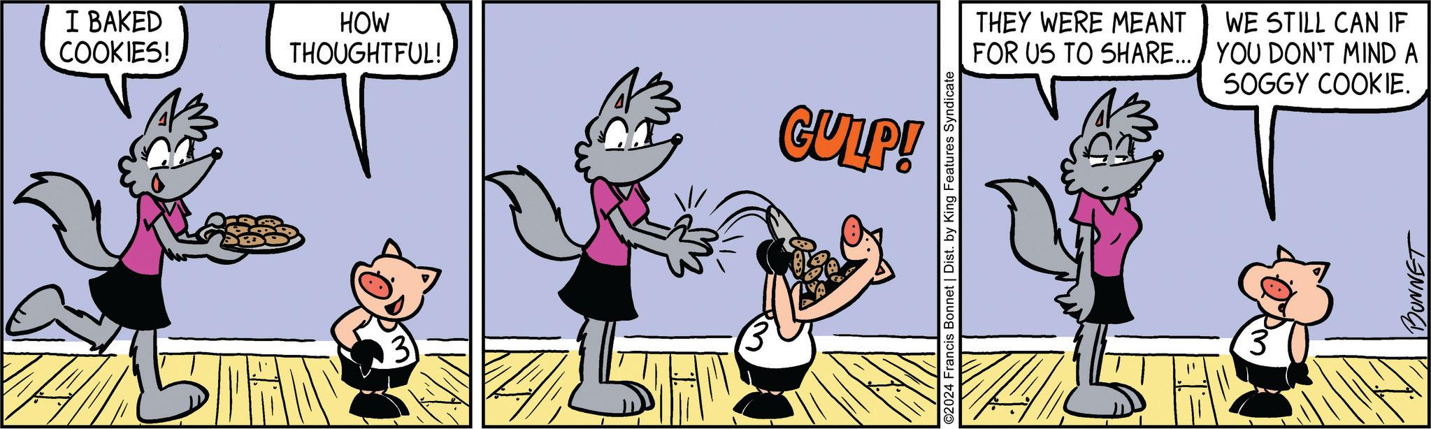 Event OCR: I BAKED COOKIES! HOW THOUGHTFUL! CULP! O2024 Francis Bonnet | Dist. by King Features Syndicate THEY WERE MEANT FOR US TO SHARE... WE STILL CAN IF YOU DON'T MIND A SOGGY COOKIE. BUNNET I BAKED COOKIES ! HOW THOUGHTFUL ! CULP ! O2024 Francis Bonnet | Dist . by King Features Syndicate THEY WERE MEANT FOR US TO SHARE ... WE STILL CAN IF YOU DON'T MIND A SOGGY COOKIE . BUNNET