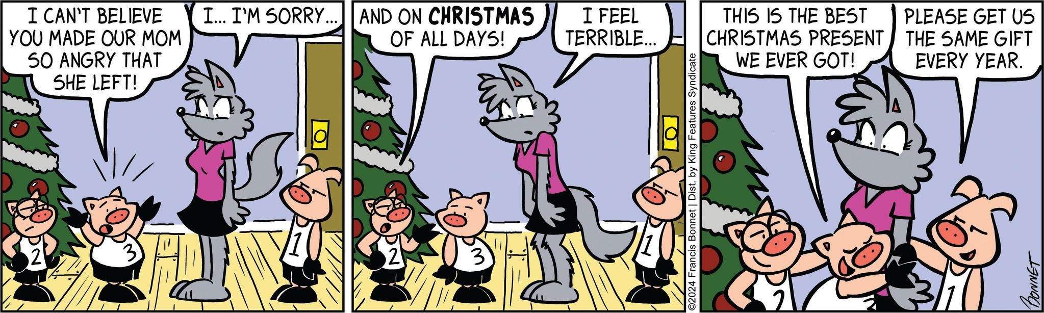 Interaction OCR: I CAN'T BELIEVE YOU MADE OUR MOM SO ANGRY THAT SHE LEFT! I... I'M SORRY... AND ON CHRISTMAS OF ALL DAYS! I FEEL TERRIBLE... ?? ©2024 Francis Bonnet | Dist. by King Features Syndicate THIS IS THE BEST PRESENT CHRISTMAS WE EVER GOT! PLEASE GET US THE SAME GIFT EVERY YEAR. BONNET I CAN'T BELIEVE YOU MADE OUR MOM SO ANGRY THAT SHE LEFT ! I ... I'M SORRY ... AND ON CHRISTMAS OF ALL DAYS ! I FEEL TERRIBLE ... ?? © 2024 Francis Bonnet | Dist . by King Features Syndicate THIS IS THE BEST PRESENT CHRISTMAS WE EVER GOT ! PLEASE GET US THE SAME GIFT EVERY YEAR . BONNET