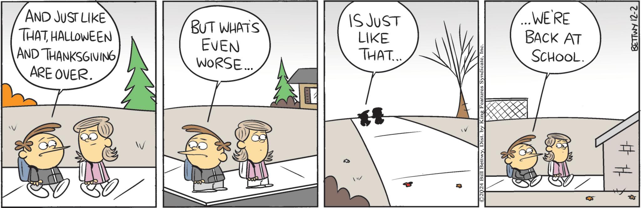 Slope OCR: AND JUST LIKE THATHALLOWEEN AND THANKSGIVING ARE OVER. BUT WHATS EVEN WORSE... 11 IS JUST LIKE THAT... C2024 1 BettwyDist. by King Features Syndicate ...WE'RE BACK AT SCHOOL. # # 55 ?? BETTWY 12-2 AND JUST LIKE THATHALLOWEEN AND THANKSGIVING ARE OVER . BUT WHATS EVEN WORSE ... 11 IS JUST LIKE THAT ... C2024 1 BettwyDist . by King Features Syndicate ... WE'RE BACK AT SCHOOL . # # 55 ?? BETTWY 12-2