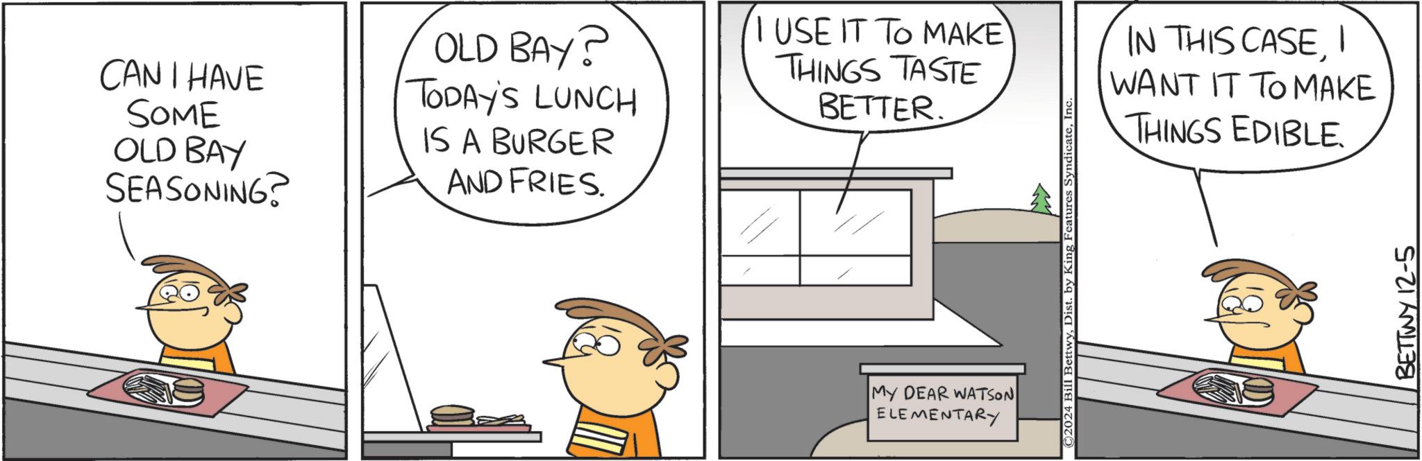Parallel OCR: CAN I HAVE SOME OLD BAY SEASONING? OLD BAY? TODAY'S LUNCH IS A BURGER AND FRIES. I USE IT TO MAKE THINGS TASTE BETTER. MY DEAR WATSON ELEMENTARY ©2024 Bill BettwyInc IN THIS CASEI WANT IT TO MAKE THINGS EDIBLE. BETTWY 12-5 CAN I HAVE SOME OLD BAY SEASONING ? OLD BAY ? TODAY'S LUNCH IS A BURGER AND FRIES . I USE IT TO MAKE THINGS TASTE BETTER . MY DEAR WATSON ELEMENTARY © 2024 Bill BettwyDist . by King Features SyndicateInc IN THIS CASEI WANT IT TO MAKE THINGS EDIBLE . BETTWY 12-5