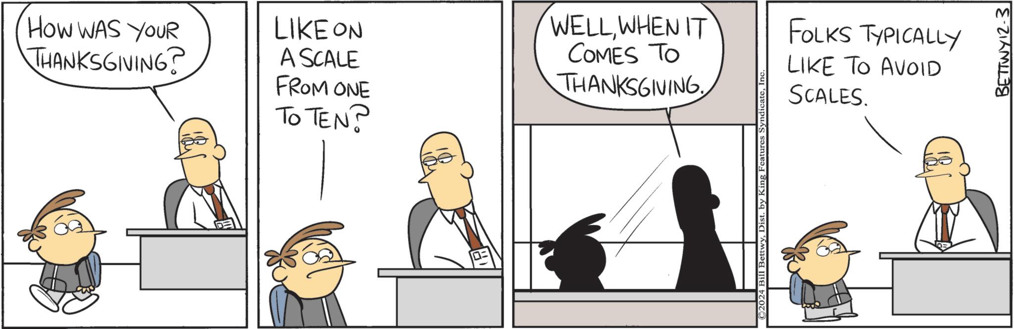 Conversation OCR: HOW WAS YOUR THANKSGIVING? LIKE ON A SCALE FROM ONE TO TEN? WELLWHEN IT COMES TO THANKSGIVING ©2024 Bill BettwyIn FOLKS TYPICALLY LIKE TO AVOID SCALES. BETTWY12-3 HOW WAS YOUR THANKSGIVING ? LIKE ON A SCALE FROM ONE TO TEN ? WELLWHEN IT COMES TO THANKSGIVING © 2024 Bill BettwyDist . by King Features SyndicateIn FOLKS TYPICALLY LIKE TO AVOID SCALES . BETTWY12-3