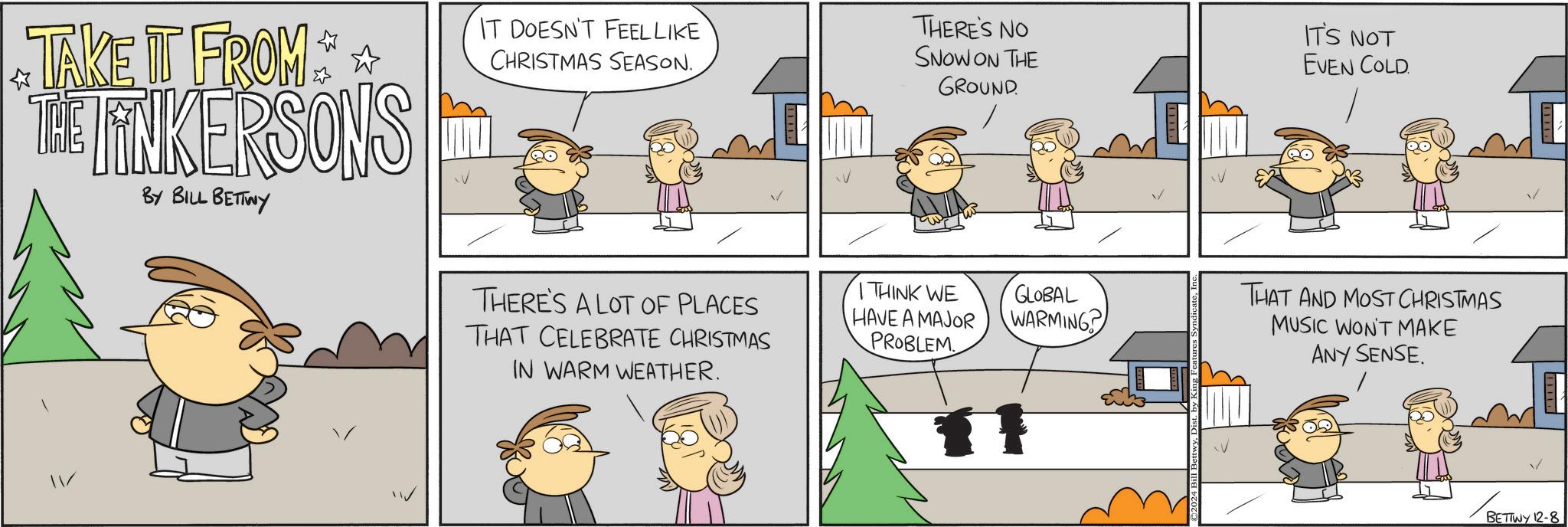 Rectangle OCR: TAKE IT FROM THE TINKERSONS BY BILL BETTWY IT DOESN'T FEEL LIKE CHRISTMAS SEASON. THERE'S NO SNOW ON THE GROUND IT'S NOT EVEN COLD. THERE'S A LOT OF PLACES THAT CELEBRATE CHRISTMAS IN WARM WEATHER. I THINK WE HAVE A MAJOR PROBLEM GLOBAL WARMING THAT AND MOST CHRISTMAS MUSIC WON'T MAKE ANY SENSE. BETTWY 12-8 TAKE IT FROM THE TINKERSONS BY BILL BETTWY IT DOESN'T FEEL LIKE CHRISTMAS SEASON . THERE'S NO SNOW ON THE GROUND IT'S NOT EVEN COLD . THERE'S A LOT OF PLACES THAT CELEBRATE CHRISTMAS IN WARM WEATHER . I THINK WE HAVE A MAJOR PROBLEM GLOBAL WARMING THAT AND MOST CHRISTMAS MUSIC WON'T MAKE ANY SENSE . BETTWY 12-8