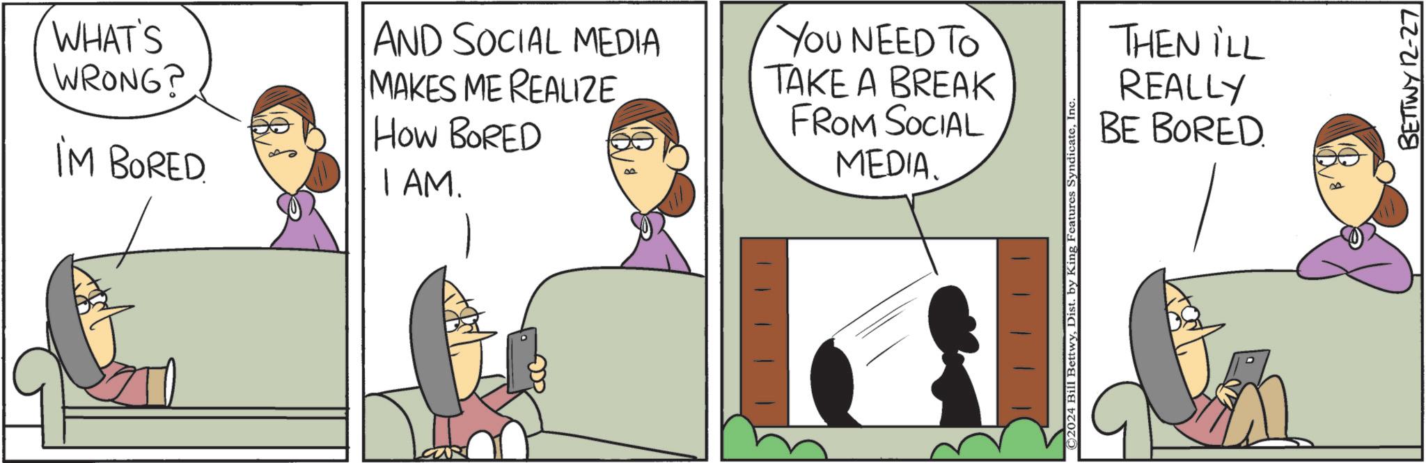 Photo caption OCR: IM BORED. How BORED I AM. WHAT'S WRONG? AND SOCIAL MEDIA MAKES ME REALIZE You NEED To TAKE A BREAK THEN ILL REALLY cave FROM SOCIAL MEDIA. ©2024 Bill BettwyDist. by King Features Syndicat BE BORED BETTWY 12-27 IM BORED . How BORED I AM . WHAT'S WRONG ? AND SOCIAL MEDIA MAKES ME REALIZE You NEED To TAKE A BREAK THEN ILL REALLY cave FROM SOCIAL MEDIA . © 2024 Bill BettwyDist . by King Features Syndicat BE BORED BETTWY 12-27