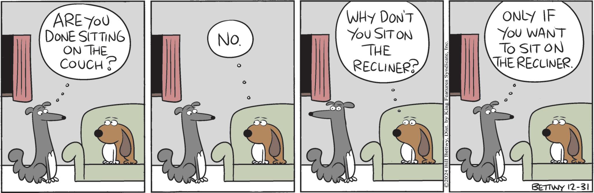Canidae OCR: ARE YOU DONE SITTING ON THE COUCH? No. WHY DON'T YOU SIT ON THE RECLINER? ©2024 Bill BettwyIn‹ ONLY IF YOU WANT TO SIT ON THE RECLINER BETTINY 12-31 ARE YOU DONE SITTING ON THE COUCH ? No. WHY DON'T YOU SIT ON THE RECLINER ? © 2024 Bill BettwyDist . by King Features SyndicateIn ‹ ONLY IF YOU WANT TO SIT ON THE RECLINER BETTINY 12-31