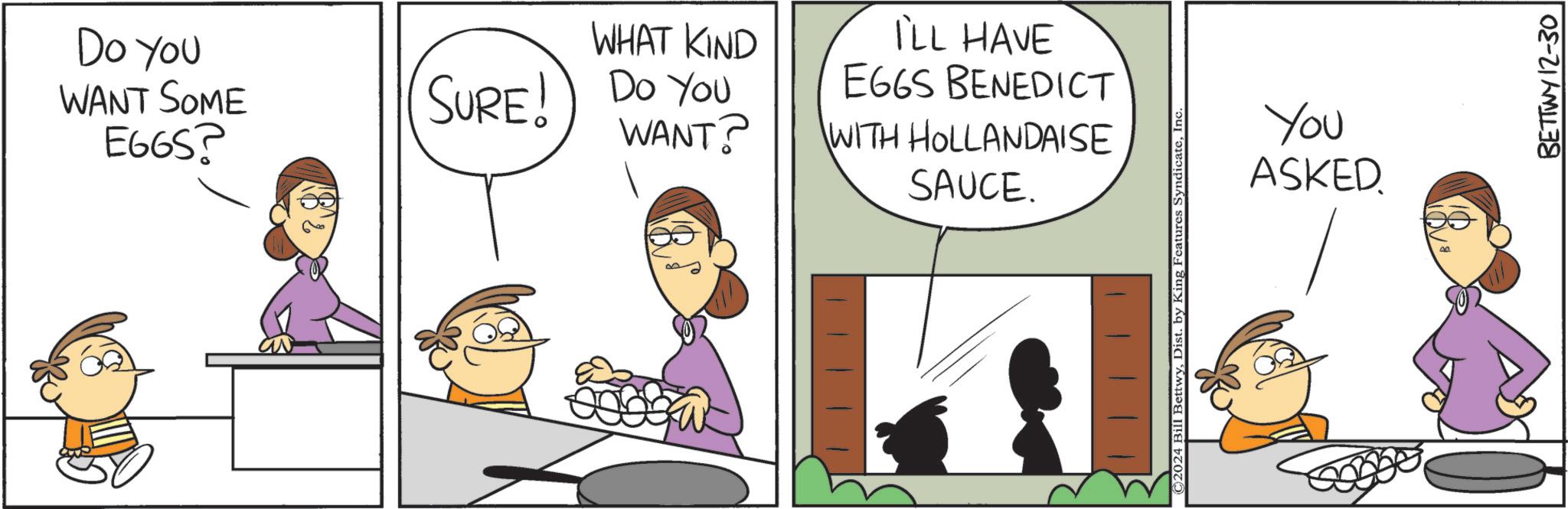Animated cartoon OCR: Do You WANT SOME EGGS? SURE! WHAT KIND Do You WANT? I'LL HAVE EGGS BENEDICT WITH HOLLANDAISE SAUCE. ©2024 Bill BettwyInc. You ASKED BETTWY 12-30 Do You WANT SOME EGGS ? SURE ! WHAT KIND Do You WANT ? I'LL HAVE EGGS BENEDICT WITH HOLLANDAISE SAUCE . © 2024 Bill BettwyDist . by King Features SyndicateInc. You ASKED BETTWY 12-30