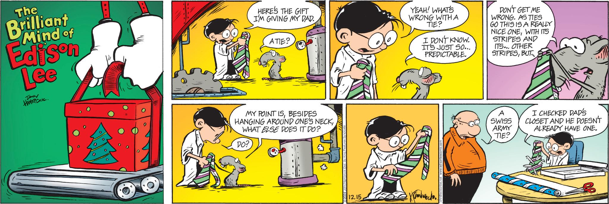 Art OCR: The Brilliant Mind of Edison Lee JOHN HAMBROCK. HERE'S THE GIFT I'M GIVING MY DAD. ATIE? YEAH! WHAT'S WRONG WITH A TIE? I DON'T KNOW. IT'S JUST SO... PREDICTABLE. DON'T GET ME WRONG. AS TIES GO THIS IS A REALLY NICE ONEWITH ITS STRIPES AND ITS... OTHER STRIPESBUT MY POINT ISBESIDES HANGING AROUND ONE'S NECKWHAT ELSE DOES IT DO? DO? 12.15 ?????????? A SWISS ARMY TIE? I CHECKED DAD'S CLOSET AND HE DOESN'T ALREADY HAVE ONE. The Brilliant Mind of Edison Lee JOHN HAMBROCK . HERE'S THE GIFT I'M GIVING MY DAD . ATIE ? YEAH ! WHAT'S WRONG WITH A TIE ? I DON'T KNOW . IT'S JUST SO ... PREDICTABLE . DON'T GET ME WRONG . AS TIES GO THIS IS A REALLY NICE ONEWITH ITS STRIPES AND ITS ... OTHER STRIPESBUT MY POINT ISBESIDES HANGING AROUND ONE'S NECKWHAT ELSE DOES IT DO ? DO ? 12.15 ?????????? A SWISS ARMY TIE ? I CHECKED DAD'S CLOSET AND HE DOESN'T ALREADY HAVE ONE .