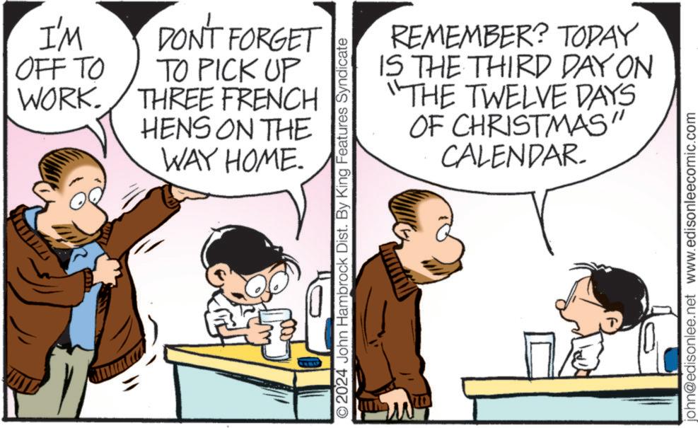 Animation OCR: I'M OFF TO WORK. DON'T FORGET TO PICK UP THREE FRENCH HENS ON THE WAY HOME. 2024 John Hambrock Dist. By King Features Syndicate REMEMBER? TODAY IS THE THIRD DAY ON "THE TWELVE DAYS OF CHRISTMAS" CALENDAR. john@edisonlee.net www.edisonleecomic.com I'M OFF TO WORK . DON'T FORGET TO PICK UP THREE FRENCH HENS ON THE WAY HOME . 2024 John Hambrock Dist . By King Features Syndicate REMEMBER ? TODAY IS THE THIRD DAY ON " THE TWELVE DAYS OF CHRISTMAS " CALENDAR . john@edisonlee.net www.edisonleecomic.com