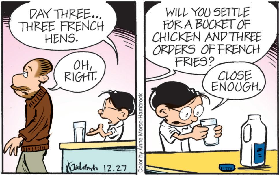 Comic book OCR: DAY THREE... THREE FRENCH HENS. OHRIGHT. WILL YOU SETTLE FOR A BUCKET OF CHICKEN AND THREE ORDERS OF FRENCH FRIES? CLOSE ENOUGH. w Xaloc 12.27 Color by Anne Morse-Hambrock DAY THREE ... THREE FRENCH HENS . OHRIGHT . WILL YOU SETTLE FOR A BUCKET OF CHICKEN AND THREE ORDERS OF FRENCH FRIES ? CLOSE ENOUGH . w Xaloc 12.27 Color by Anne Morse - Hambrock