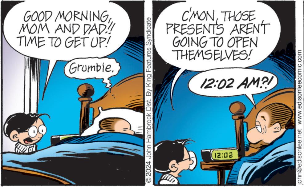 Fictional character OCR: GOOD MORNINGMOM AND DAD!! TIME TO GET UP! Grumble. C'MONTHOSE PRESENTS AREN'T GOING TO OPEN THEMSELVES! 12:02 AM?! O2024 John Hambrock Dist. By King Features Syndicate 12:02 john@edisonlee.net www.edisonleecomic.com GOOD MORNINGMOM AND DAD !! TIME TO GET UP ! Grumble . C'MONTHOSE PRESENTS AREN'T GOING TO OPEN THEMSELVES ! 12:02 AM ?! O2024 John Hambrock Dist . By King Features Syndicate 12:02 john@edisonlee.net www.edisonleecomic.com