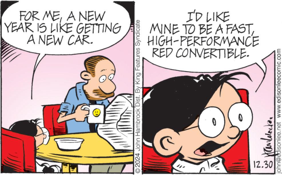 Illustration OCR: FOR MEA NEW YEAR IS LIKE GETTING A NEW CAR. I'D LIKE MINE TO BE A FASTHIGH-PERFORMANCE RED CONVERTIBLE. ©2024 John Hambrock Dist. By King Features Syndicate 12.30 john@edisonlee.net www.edisonleecomic.com FOR MEA NEW YEAR IS LIKE GETTING A NEW CAR . I'D LIKE MINE TO BE A FASTHIGH - PERFORMANCE RED CONVERTIBLE . © 2024 John Hambrock Dist . By King Features Syndicate 12.30 john@edisonlee.net www.edisonleecomic.com
