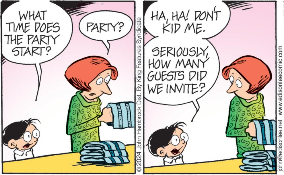 Pleased OCR: WHAT TIME DOES THE PARTY START? PARTY? HAHA! DON'T KID ME. SERIOUSLYHOW MANY GUESTS DID WE INVITE? ©2024 John Hambrock Dist. By King Features Syndicate 16.6. 126- 06 GG john@edisonlee.net www.edisonleecomic.com WHAT TIME DOES THE PARTY START ? PARTY ? HAHA ! DON'T KID ME . SERIOUSLYHOW MANY GUESTS DID WE INVITE ? © 2024 John Hambrock Dist . By King Features Syndicate 16.6 . 126- 06 GG john@edisonlee.net www.edisonleecomic.com